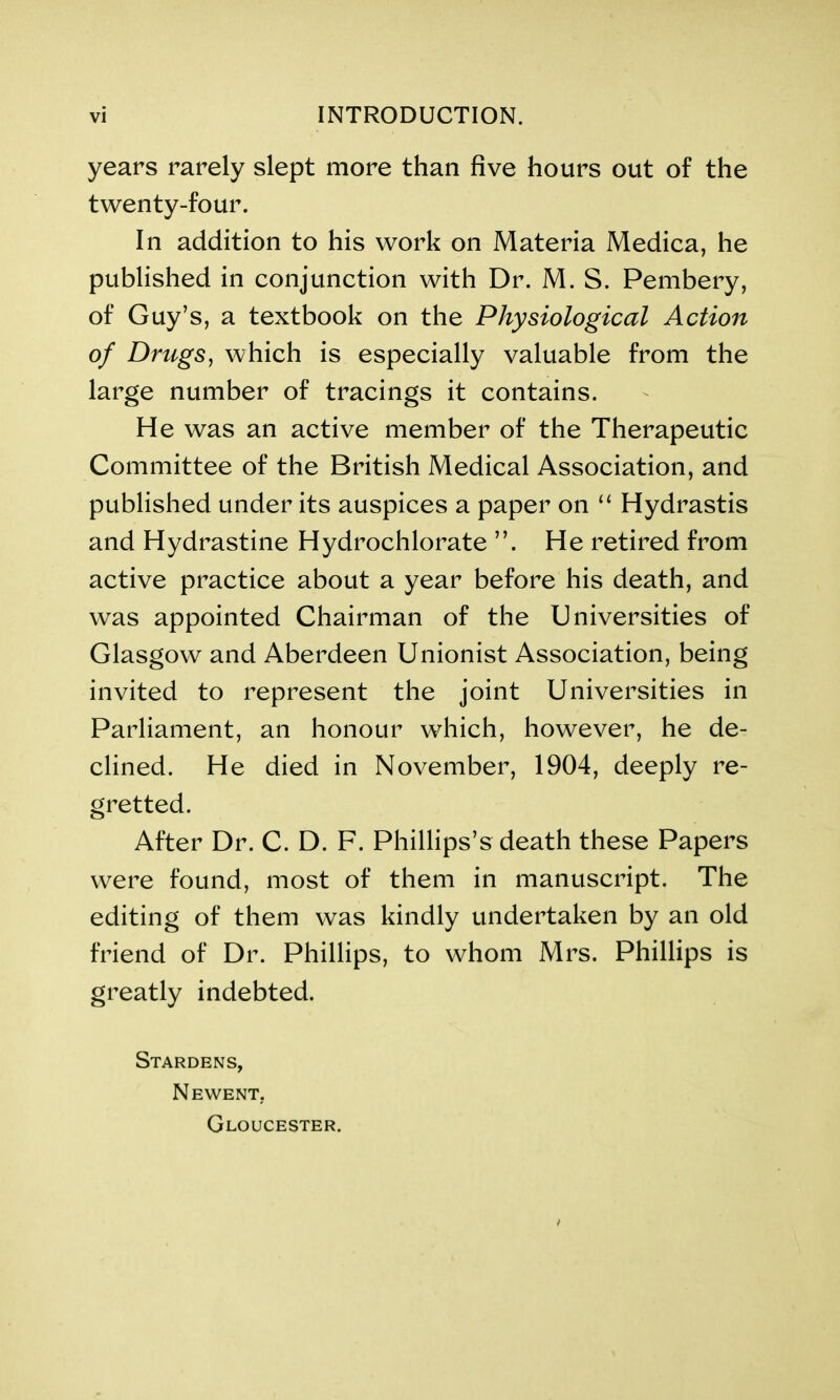 years rarely slept more than five hours out of the twenty-four. In addition to his work on Materia Medica, he published in conjunction with Dr. M. S. Pembery, of Guy’s, a textbook on the Physiological Action of Drugs, which is especially valuable from the large number of tracings it contains. He was an active member of the Therapeutic Committee of the British Medical Association, and published under its auspices a paper on “ Hydrastis and Hydrastine Hydrochlorate ”. He retired from active practice about a year before his death, and was appointed Chairman of the Universities of Glasgow and Aberdeen Unionist Association, being invited to represent the joint Universities in Parliament, an honour which, however, he de- clined. He died in November, 1904, deeply re- gretted. After Dr. C. D. F. Phillips’s death these Papers were found, most of them in manuscript. The editing of them was kindly undertaken by an old friend of Dr. Phillips, to whom Mrs. Phillips is greatly indebted. Stardens, Newent, Gloucester.