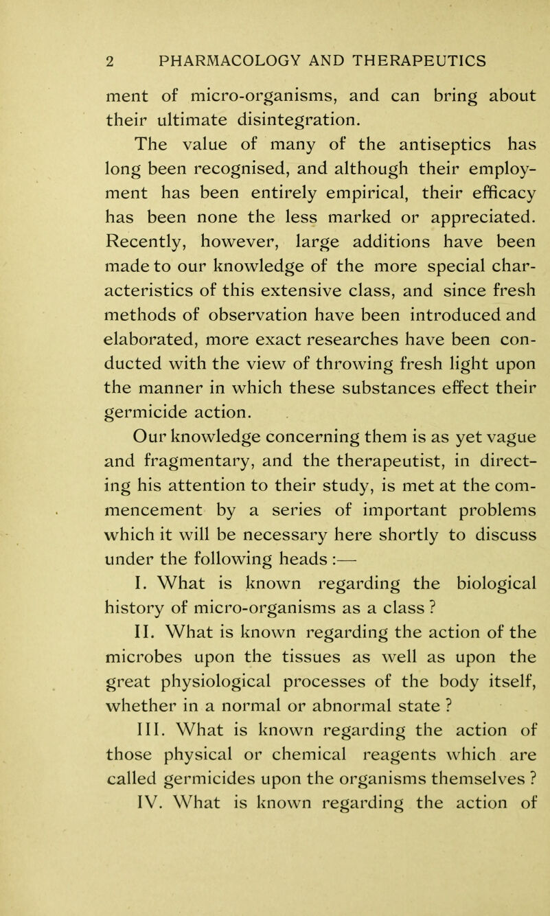 ment of micro-organisms, and can bring about their ultimate disintegration. The value of many of the antiseptics has long been recognised, and although their employ- ment has been entirely empirical, their efficacy has been none the less marked or appreciated. Recently, however, large additions have been made to our knowledge of the more special char- acteristics of this extensive class, and since fresh methods of observation have been introduced and elaborated, more exact researches have been con- ducted with the view of throwing fresh light upon the manner in which these substances effect their germicide action. Our knowledge concerning them is as yet vague and fragmentary, and the therapeutist, in direct- ing his attention to their study, is met at the com- mencement by a series of important problems which it will be necessary here shortly to discuss under the following heads :— I. What is known regarding the biological history of micro-organisms as a class ? II. What is known regarding the action of the microbes upon the tissues as well as upon the great physiological processes of the body itself, whether in a normal or abnormal state ? III. What is known regarding the action of those physical or chemical reagents which are called germicides upon the organisms themselves ? IV. What is known regarding the action of