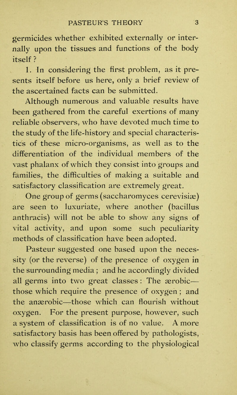 germicides whether exhibited externally or inter- nally upon the tissues and functions of the body itself ? 1. In considering the first problem, as it pre- sents itself before us here, only a brief review of the ascertained facts can be submitted. Although numerous and valuable results have been gathered from the careful exertions of many reliable observers, who have devoted much time to the study of the life-history and special characteris- tics of these micro-organisms, as well as to the differentiation of the individual members of the vast phalanx of which they consist into groups and families, the difficulties of making a suitable and satisfactory classification are extremely great. One group of germs (saccharomyces cerevisiae) are seen to luxuriate, where another (bacillus anthracis) will not be able to show any signs of vital activity, and upon some such peculiarity methods of classification have been adopted. Pasteur suggested one based upon the neces- sity (or the reverse) of the presence of oxygen in the surrounding media ; and he accordingly divided all germs into two great classes : The aerobic— those which require the presence of oxygen ; and the anaerobic—those which can flourish without oxygen. For the present purpose, however, such a system of classification is of no value. A more satisfactory basis has been offered by pathologists, who classify germs according to the physiological