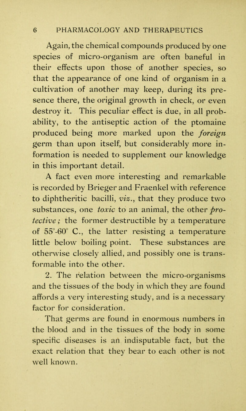 Again, the chemical compounds produced by one species of micro-organism are often baneful in their effects upon those of another species, so that the appearance of one kind of organism in a cultivation of another may keep, during its pre- sence there, the original growth in check, or even destroy it. This peculiar effect is due, in all prob- ability, to the antiseptic action of the ptomaine produced being more marked upon the foreign germ than upon itself, but considerably more in- formation is needed to supplement our knowledge in this important detail. A fact even more interesting and remarkable is recorded by Brieger and Fraenkel with reference to diphtheritic bacilli, viz., that they produce two substances, one toxic to an animal, the other pro- tective ; the former destructible by a temperature of 55°-60° C., the latter resisting a temperature little below boiling point. These substances are otherwise closely allied, and possibly one is trans- formable into the other. 2. The relation between the micro-organisms and the tissues of the body in which they are found affords a very interesting study, and is a necessary factor for consideration. That germs are found in enormous numbers in the blood and in the tissues of the body in some specific diseases is an indisputable fact, but the exact relation that they bear to each other is not well known.