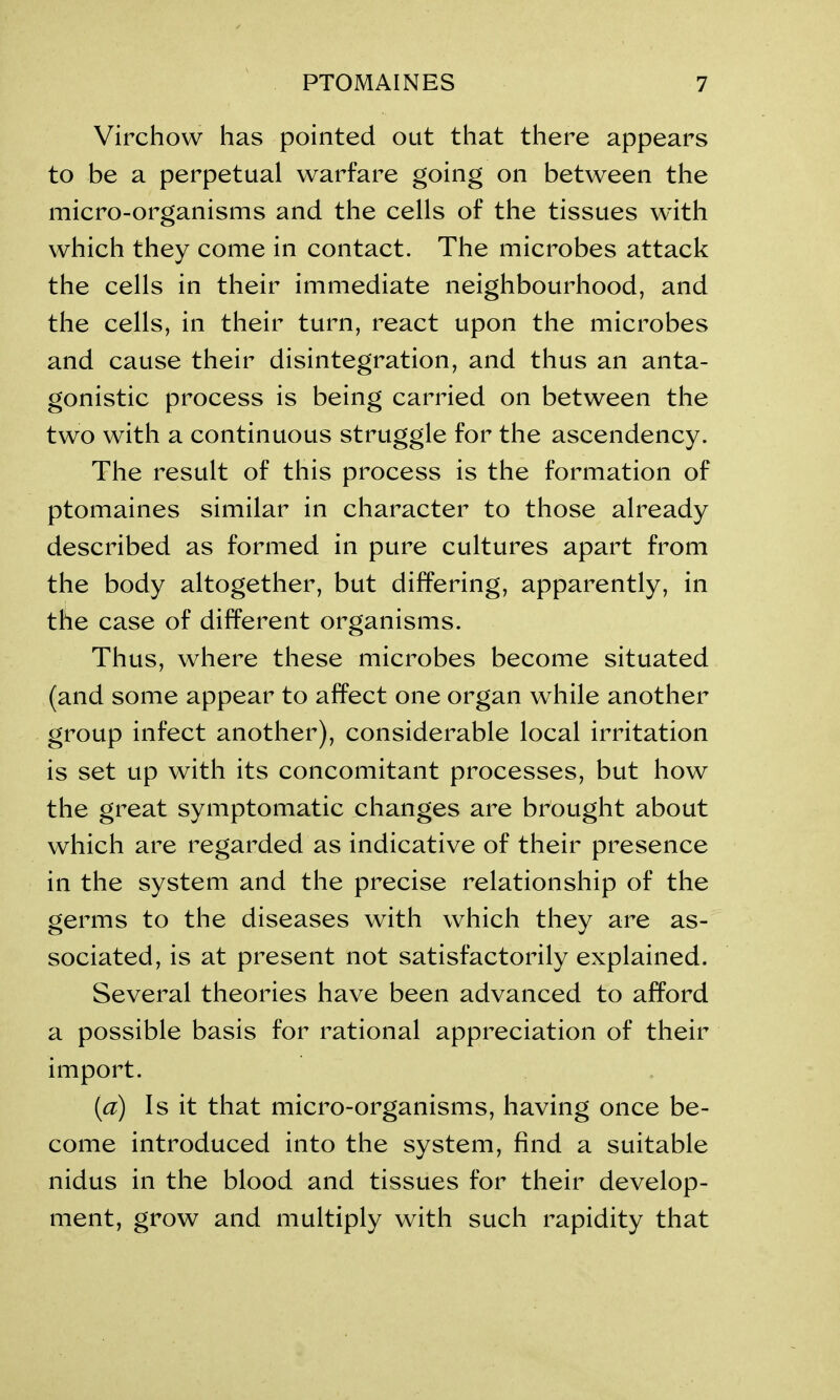 Virchow has pointed out that there appears to be a perpetual warfare going on between the micro-organisms and the cells of the tissues with which they come in contact. The microbes attack the cells in their immediate neighbourhood, and the cells, in their turn, react upon the microbes and cause their disintegration, and thus an anta- gonistic process is being carried on between the two with a continuous struggle for the ascendency. The result of this process is the formation of ptomaines similar in character to those already described as formed in pure cultures apart from the body altogether, but differing, apparently, in the case of different organisms. Thus, where these microbes become situated (and some appear to affect one organ while another group infect another), considerable local irritation is set up with its concomitant processes, but how the great symptomatic changes are brought about which are regarded as indicative of their presence in the system and the precise relationship of the germs to the diseases with which they are as- sociated, is at present not satisfactorily explained. Several theories have been advanced to afford a possible basis for rational appreciation of their import. (cc) Is it that micro-organisms, having once be- come introduced into the system, find a suitable nidus in the blood and tissues for their develop- ment, grow and multiply with such rapidity that