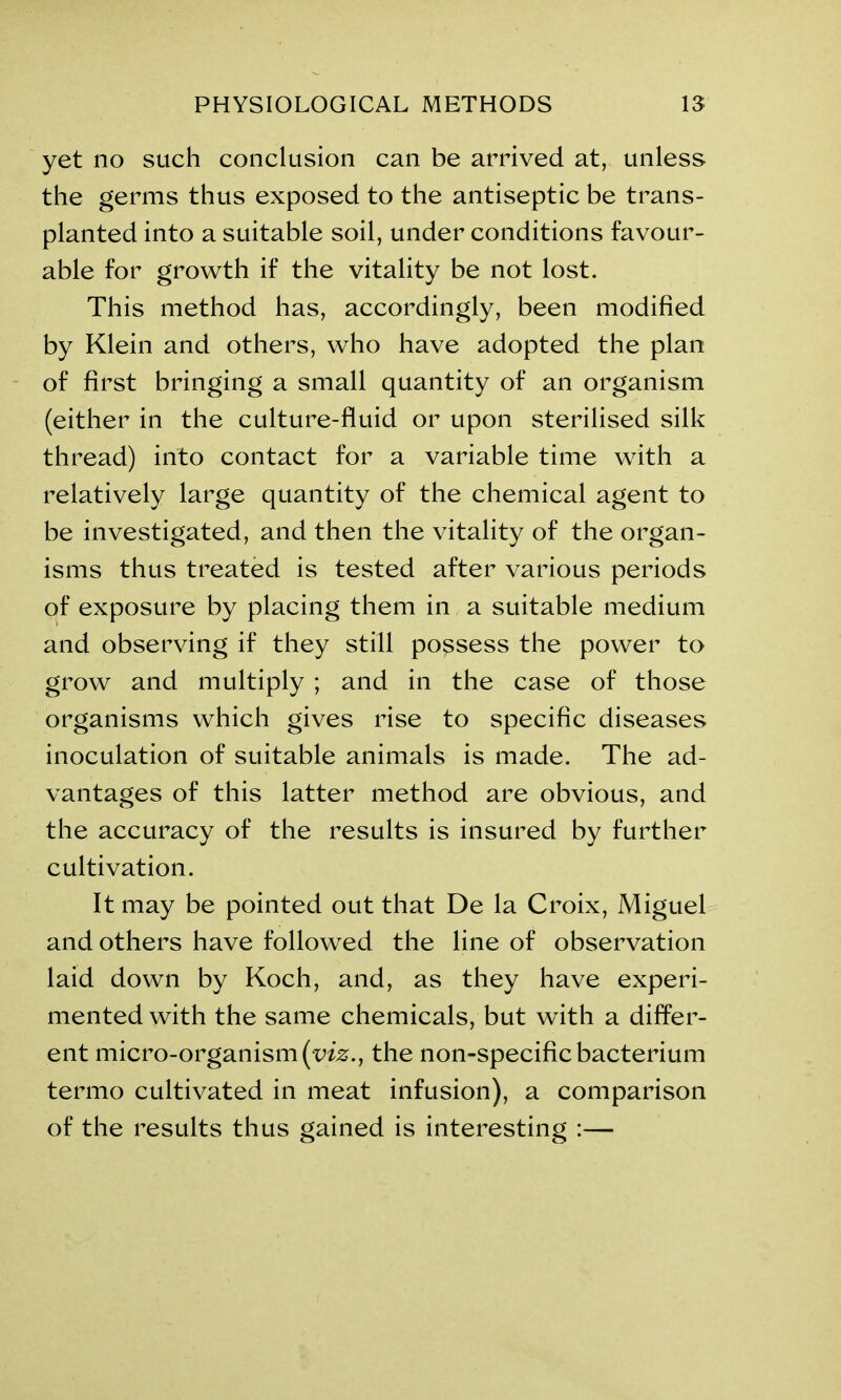 yet no such conclusion can be arrived at, unless the germs thus exposed to the antiseptic be trans- planted into a suitable soil, under conditions favour- able for growth if the vitality be not lost. This method has, accordingly, been modified by Klein and others, who have adopted the plan of first bringing a small quantity of an organism (either in the culture-fluid or upon sterilised silk thread) into contact for a variable time with a relatively large quantity of the chemical agent to be investigated, and then the vitality of the organ- isms thus treated is tested after various periods qf exposure by placing them in a suitable medium and observing if they still possess the power to grow and multiply ; and in the case of those organisms which gives rise to specific diseases inoculation of suitable animals is made. The ad- vantages of this latter method are obvious, and the accuracy of the results is insured by further cultivation. It may be pointed out that De la Croix, Miguel and others have followed the line of observation laid down by Koch, and, as they have experi- mented with the same chemicals, but with a differ- ent micro-organism (viz., the non-specific bacterium termo cultivated in meat infusion), a comparison of the results thus gained is interesting :—