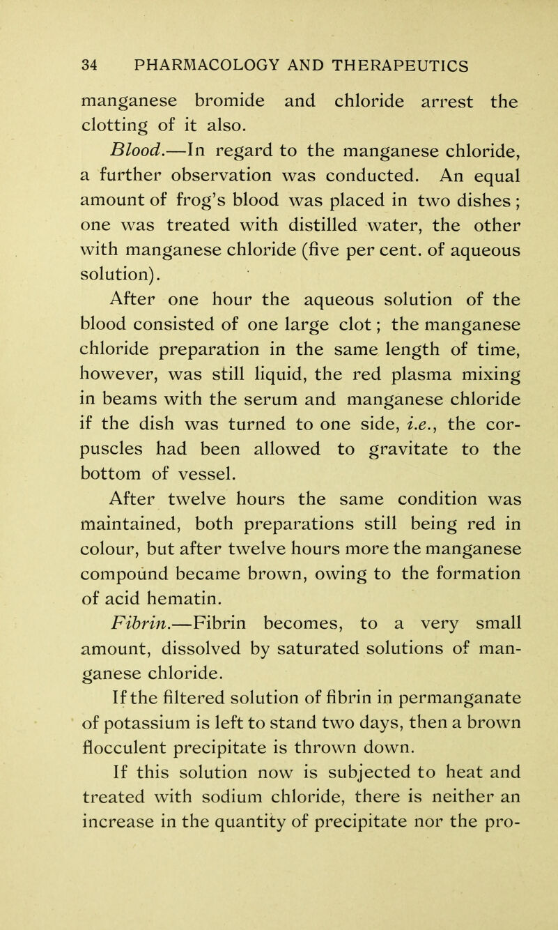 manganese bromide and chloride arrest the clotting of it also. Blood.—In regard to the manganese chloride, a further observation was conducted. An equal amount of frog’s blood was placed in two dishes ; one was treated with distilled water, the other with manganese chloride (five per cent, of aqueous solution). After one hour the aqueous solution of the blood consisted of one large clot; the manganese chloride preparation in the same length of time, however, was still liquid, the red plasma mixing in beams with the serum and manganese chloride if the dish was turned to one side, i.e., the cor- puscles had been allowed to gravitate to the bottom of vessel. After twelve hours the same condition was maintained, both preparations still being red in colour, but after twelve hours more the manganese compound became brown, owing to the formation of acid hematin. Fibrin.—Fibrin becomes, to a very small amount, dissolved by saturated solutions of man- ganese chloride. If the filtered solution of fibrin in permanganate of potassium is left to stand two days, then a brown flocculent precipitate is thrown down. If this solution now is subjected to heat and treated with sodium chloride, there is neither an increase in the quantity of precipitate nor the pro-