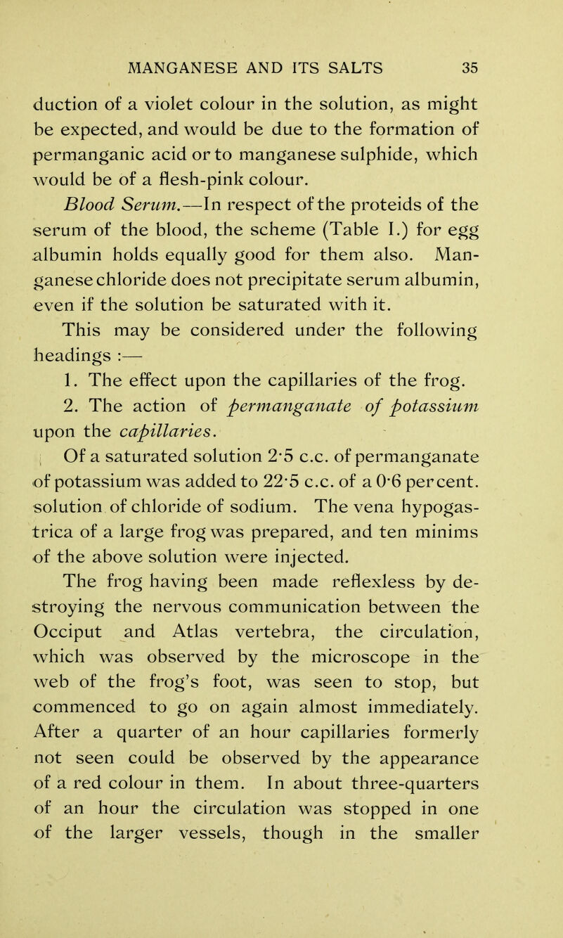 duction of a violet colour in the solution, as might be expected, and would be due to the formation of permanganic acid or to manganese sulphide, which would be of a flesh-pink colour. Blood Serum.—In respect of the proteids of the serum of the blood, the scheme (Table I.) for egg albumin holds equally good for them also. Man- ganese chloride does not precipitate serum albumin, even if the solution be saturated with it. This may be considered under the following headings :— 1. The effect upon the capillaries of the frog. 2. The action of permanganate of potassium upon the capillaries. Of a saturated solution 2*5 c.c. of permanganate of potassium was added to 22*5 c.c. of a O’6 percent, solution of chloride of sodium. The vena hypogas- trica of a large frog was prepared, and ten minims of the above solution were injected. The frog having been made reflexless by de- stroying the nervous communication between the Occiput and Atlas vertebra, the circulation, which was observed by the microscope in the web of the frog’s foot, was seen to stop, but commenced to go on again almost immediately. After a quarter of an hour capillaries formerly not seen could be observed by the appearance pf a red colour in them. In about three-quarters of an hour the circulation was stopped in one of the larger vessels, though in the smaller