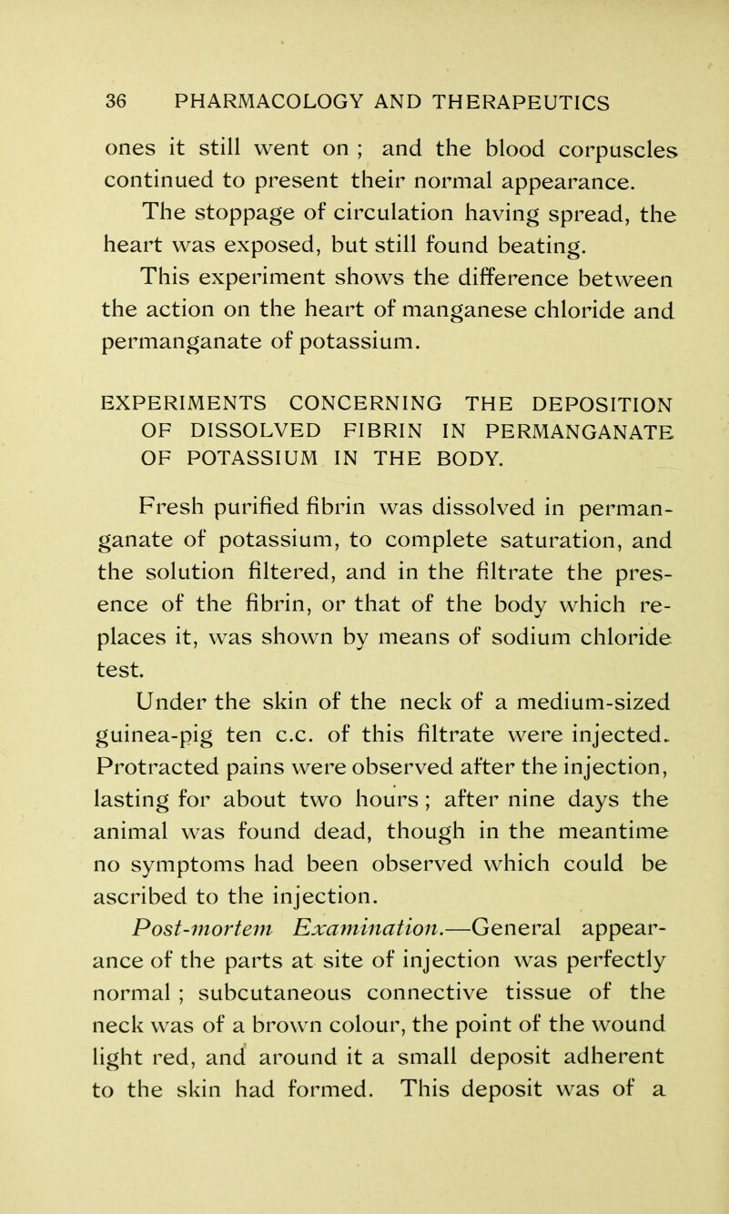 ones it still went on ; and the blood corpuscles continued to present their normal appearance. The stoppage of circulation having spread, the heart was exposed, but still found beating. This experiment shows the difference between the action on the heart of manganese chloride and permanganate of potassium. EXPERIMENTS CONCERNING THE DEPOSITION OF DISSOLVED FIBRIN IN PERMANGANATE OF POTASSIUM IN THE BODY. Fresh purified fibrin was dissolved in perman- ganate of potassium, to complete saturation, and the solution filtered, and in the filtrate the pres- ence of the fibrin, or that of the body which re- places it, was shown by means of sodium chloride test. Under the skin of the neck of a medium-sized guinea-pig ten c.c. of this filtrate were injected. Protracted pains were observed after the injection, lasting for about two hours ; after nine days the animal was found dead, though in the meantime no symptoms had been observed which could be ascribed to the injection. Post-mortem Examination.—General appear- ance of the parts at site of injection was perfectly normal ; subcutaneous connective tissue of the neck was of a brown colour, the point of the wound light red, and around it a small deposit adherent to the skin had formed. This deposit was of a