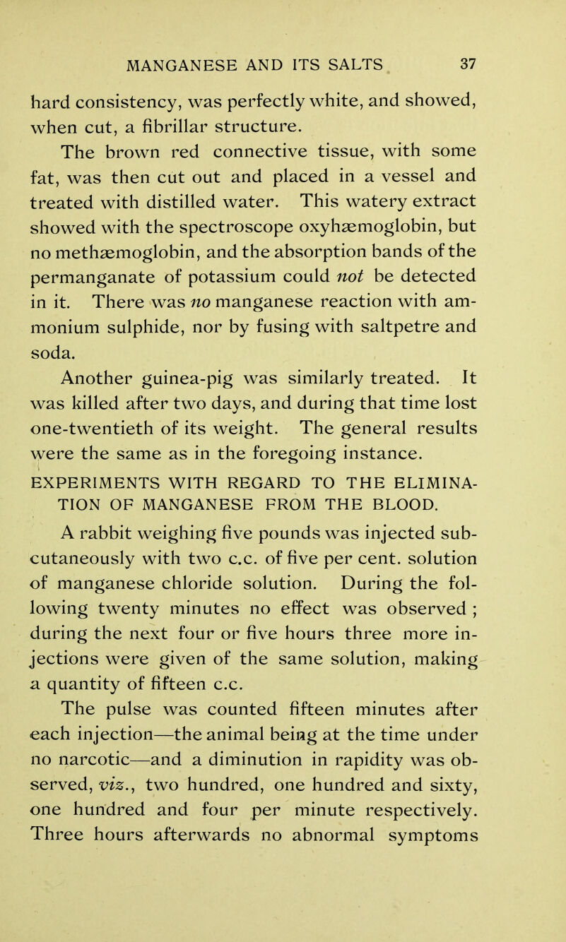 hard consistency, was perfectly white, and showed, when cut, a fibrillar structure. The brown red connective tissue, with some fat, was then cut out and placed in a vessel and treated with distilled water. This watery extract showed with the spectroscope oxyhaemoglobin, but no methaemoglobin, and the absorption bands of the permanganate of potassium could not be detected in it. There was no manganese reaction with am- monium sulphide, nor by fusing with saltpetre and soda. Another guinea-pig was similarly treated. It was killed after two days, and during that time lost one-twentieth of its weight. The general results were the same as in the foregoing instance. EXPERIMENTS WITH REGARD TO THE ELIMINA- TION OF MANGANESE FROM THE BLOOD. A rabbit weighing five pounds was injected sub- cutaneously with two c.c. of five per cent, solution of manganese chloride solution. During the fol- lowing twenty minutes no effect was observed ; during the next four or five hours three more in- jections were given of the same solution, making a quantity of fifteen c.c. The pulse was counted fifteen minutes after each injection—the animal being at the time under no narcotic—and a diminution in rapidity was ob- served, m., two hundred, one hundred and sixty, one hundred and four per minute respectively. Three hours afterwards no abnormal symptoms