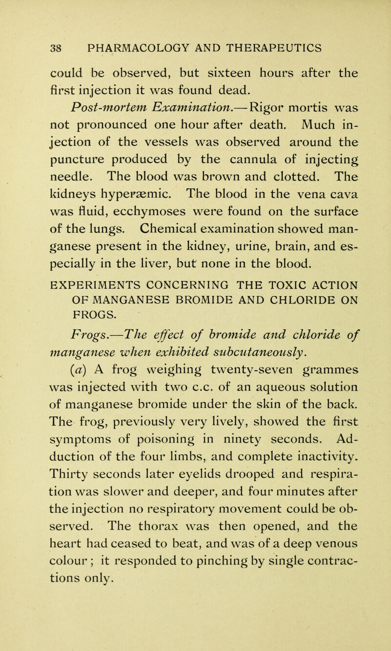 could be observed, but sixteen hours after the first injection it was found dead. Post-mortem Examination.— Rigor mortis was not pronounced one hour after death. Much in- jection of the vessels was observed around the puncture produced by the cannula of injecting needle. The blood was brown and clotted. The kidneys hypersemic. The blood in the vena cava was fluid, ecchymoses were found on the surface of the lungs. Chemical examination showed man- ganese present in the kidney, urine, brain, and es- pecially in the liver, but none in the blood. EXPERIMENTS CONCERNING THE TOXIC ACTION OF MANGANESE BROMIDE AND CHLORIDE ON FROGS. Frogs.—The effect of bromide and chloride of manganese when exhibited subcutaneously. (<a) A frog weighing twenty-seven grammes was injected with two c.c. of an aqueous solution of manganese bromide under the skin of the back. The frog, previously very lively, showed the first symptoms of poisoning in ninety seconds. Ad- duction of the four limbs, and complete inactivity. Thirty seconds later eyelids drooped and respira- tion was slower and deeper, and four minutes after the injection no respiratory movement could be ob- served. The thorax was then opened, and the heart had ceased to beat, and was of a deep venous colour ; it responded to pinching by single contrac- tions only.