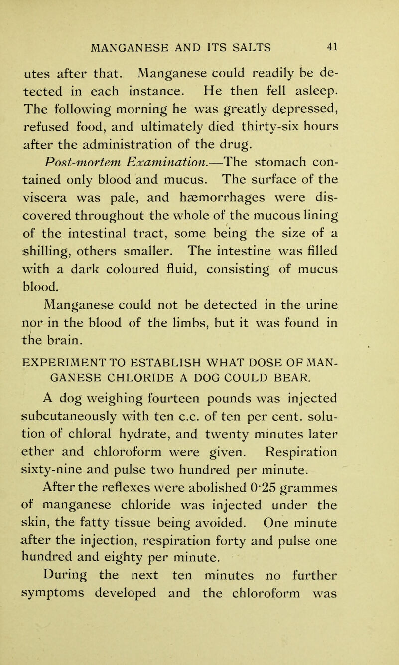 utes after that. Manganese could readily be de- tected in each instance. He then fell asleep. The following morning he was greatly depressed, refused food, and ultimately died thirty-six hours after the administration of the drug. Post-mortem Examination.—The stomach con- tained only blood and mucus. The surface of the viscera was pale, and haemorrhages were dis- covered throughout the whole of the mucous lining of the intestinal tract, some being the size of a shilling, others smaller. The intestine was filled with a dark coloured fluid, consisting of mucus blood. Manganese could not be detected in the urine nor in the blood of the limbs, but it was found in the brain. EXPERIMENT TO ESTABLISH WHAT DOSE OF MAN- GANESE CHLORIDE A DOG COULD BEAR. A dog weighing fourteen pounds was injected subcutaneously with ten c.c. of ten per cent, solu- tion of chloral hydrate, and twenty minutes later ether and chloroform were given. Respiration sixty-nine and pulse two hundred per minute. After the reflexes were abolished 0*25 grammes of manganese chloride was injected under the skin, the fatty tissue being avoided. One minute after the injection, respiration forty and pulse one hundred and eighty per minute. During the next ten minutes no further symptoms developed and the chloroform was