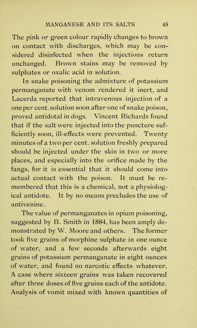 The pink or green colour rapidly changes to brown on contact with discharges, which may be con- sidered disinfected when the injections return unchanged. Brown stains may be removed by sulphates or oxalic acid in solution. In snake poisoning the admixture of potassium permanganate with venom rendered it inert, and Lacerda reported that intravenous injection of a one per cent, solution soon after one of snake poison* proved antidotal in dogs. Vincent Richards found that if the salt were injected into the puncture suf- ficiently soon, ill-effects were prevented. Twenty minutes of a two per cent, solution freshly prepared should be injected under the skin in two or more places, and especially into the orifice made by the fangs, for it is essential that it should come into actual contact with the poison. It must be re- membered that this is a chemical, not a physiolog- ical antidote. It by no means precludes the use of antivenine. The value of permanganates in opium poisoning* suggested by B. Smith in 1884, has been amply de- monstrated by W. Moore and others. The former took five grains of morphine sulphate in one ounce of water, and a few seconds afterwards eight grains of potassium permanganate in eight ounces of water, and found no narcotic effects whatever. A case where sixteen grains was taken recovered after three doses of five grains each of the antidote. Analysis of vomit mixed with known quantities of