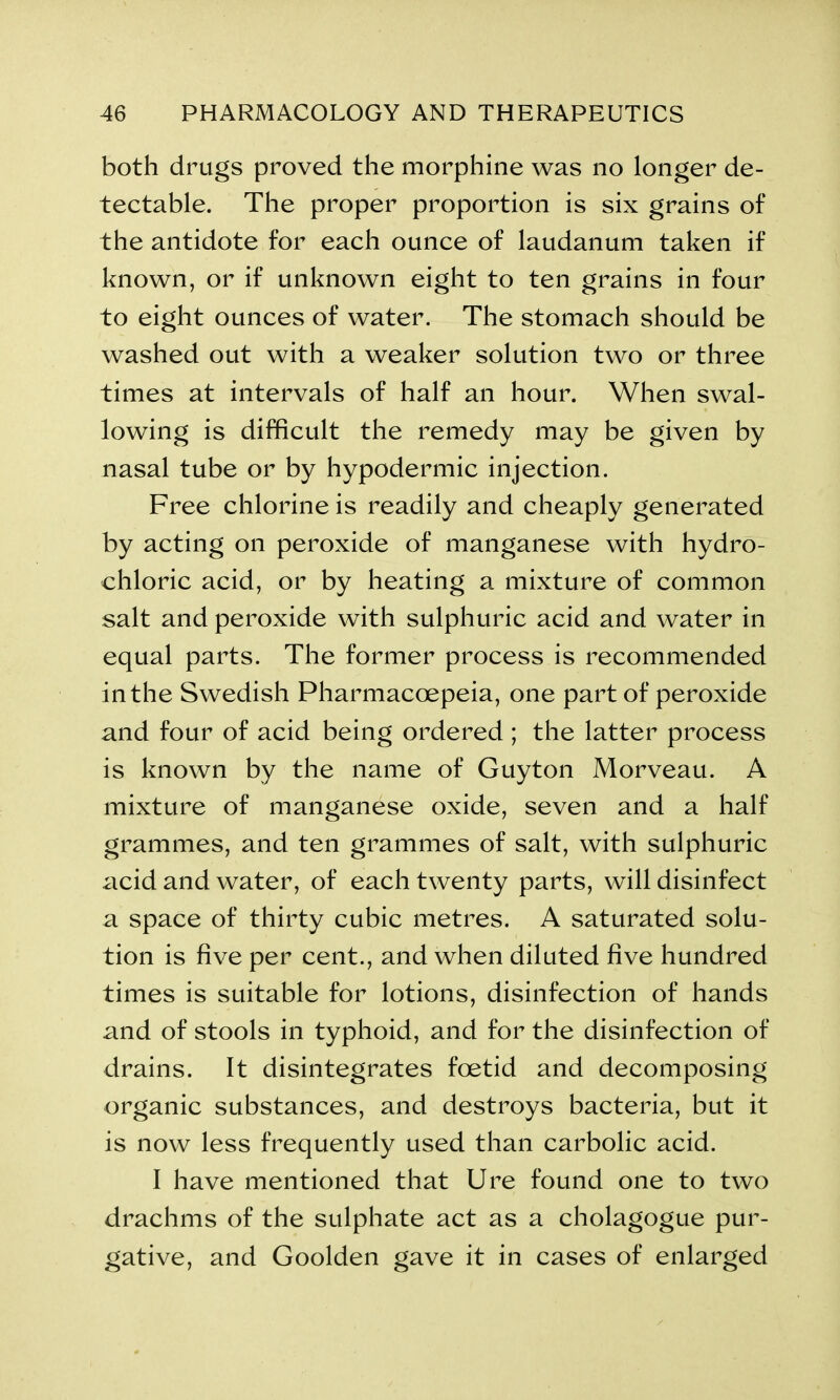 both drugs proved the morphine was no longer de- tectable. The proper proportion is six grains of the antidote for each ounce of laudanum taken if known, or if unknown eight to ten grains in four to eight ounces of water. The stomach should be washed out with a weaker solution two or three times at intervals of half an hour. When swal- lowing is difficult the remedy may be given by nasal tube or by hypodermic injection. Free chlorine is readily and cheaply generated by acting on peroxide of manganese with hydro- chloric acid, or by heating a mixture of common salt and peroxide with sulphuric acid and water in equal parts. The former process is recommended in the Swedish Pharmacoepeia, one part of peroxide and four of acid being ordered ; the latter process is known by the name of Guyton Morveau. A mixture of manganese oxide, seven and a half grammes, and ten grammes of salt, with sulphuric acid and water, of each twenty parts, will disinfect a space of thirty cubic metres. A saturated solu- tion is five per cent., and when diluted five hundred times is suitable for lotions, disinfection of hands and of stools in typhoid, and for the disinfection of drains. It disintegrates foetid and decomposing organic substances, and destroys bacteria, but it is now less frequently used than carbolic acid. I have mentioned that Ure found one to two drachms of the sulphate act as a cholagogue pur- gative, and Goolden gave it in cases of enlarged