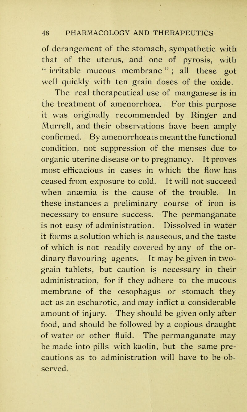 of derangement of the stomach, sympathetic with that of the uterus, and one of pyrosis, with “ irritable mucous membrane ” ; all these got well quickly with ten grain doses of the oxide. The real therapeutical use of manganese is in the treatment of amenorrhoea. For this purpose it was originally recommended by Ringer and Murrell, and their observations have been amply confirmed. By amenorrhoea is meant the functional condition, not suppression of the menses due to organic uterine disease or to pregnancy. It proves most efficacious in cases in which the flow has ceased from exposure to cold. It will not succeed when anaemia is the cause of the trouble. In these instances a preliminary course of iron is necessary to ensure success. The permanganate is not easy of administration. Dissolved in water it forms a solution which is nauseous, and the taste of which is not readily covered by any of the or- dinary flavouring agents. It may be given in two- grain tablets, but caution is necessary in their administration, for if they adhere to the mucous membrane of the oesophagus or stomach they act as an escharotic, and may inflict a considerable amount of injury. They should be given only after food, and should be followed by a copious draught of water or other fluid. The permanganate may be made into pills with kaolin, but the same pre- cautions as to administration will have to be ob- served.