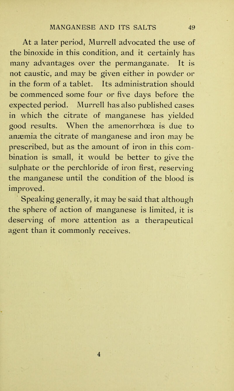 At a later period, Murrell advocated the use of the binoxide in this condition, and it certainly has many advantages over the permanganate. It is not caustic, and may be given either in powder or in the form of a tablet. Its administration should be commenced some four or five days before the expected period. Murrell has also published cases in which the citrate of manganese has yielded good results. When the amenorrhoea is due to ansemia the citrate of manganese and iron may be prescribed, but as the amount of iron in this com- bination is small, it would be better to give the sulphate or the perchloride of iron first, reserving the manganese until the condition of the blood is improved. Speaking generally, it may be said that although the sphere of action of manganese is limited, it is deserving of more attention as a therapeutical agent than it commonly receives. 4