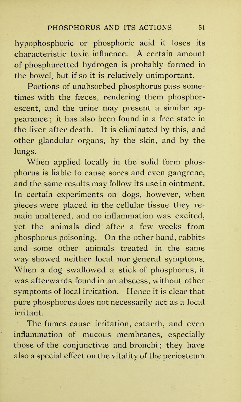 hypophosphoric or phosphoric acid it loses its characteristic toxic influence. A certain amount of phosphuretted hydrogen is probably formed in the bowel, but if so it is relatively unimportant. Portions of unabsorbed phosphorus pass some- times with the faeces, rendering them phosphor- escent, and the urine may present a similar ap- pearance ; it has also been found in a free state in the liver after death. It is eliminated by this, and other glandular organs, by the skin, and by the lungs. When applied locally in the solid form phos- phorus is liable to cause sores and even gangrene, and the same results may follow its use in ointment. In certain experiments on dogs, however, when pieces were placed in the cellular tissue they re- main unaltered, and no inflammation was excited, yet the animals died after a few weeks from phosphorus poisoning. On the other hand, rabbits and some other animals treated in the same way showed neither local nor general symptoms. When a dog swallowed a stick of phosphorus, it was afterwards found in an abscess, without other symptoms of local irritation. Hence it is clear that pure phosphorus does not necessarily act as a local irritant. The fumes cause irritation, catarrh, and even inflammation of mucous membranes, especially those of the conjunctivas and bronchi; they have also a special effect on the vitality of the periosteum