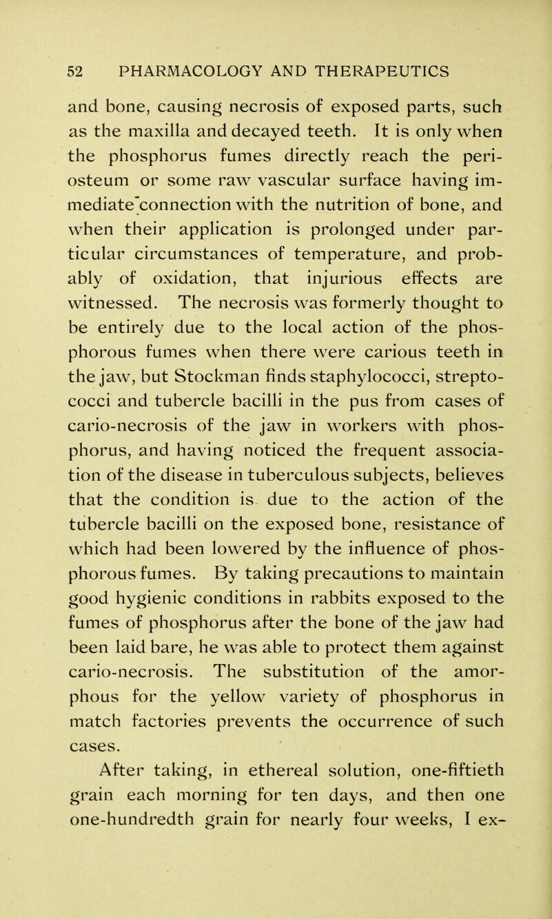 and bone, causing necrosis of exposed parts, such as the maxilla and decayed teeth. It is only when the phosphorus fumes directly reach the peri- osteum or some raw vascular surface having im- mediate“connection with the nutrition of bone, and when their application is prolonged under par- ticular circumstances of temperature, and prob- ably of oxidation, that injurious effects are witnessed. The necrosis was formerly thought to be entirely due to the local action of the phos- phorous fumes when there were carious teeth in the jaw, but Stockman finds staphylococci, strepto- cocci and tubercle bacilli in the pus from cases of cario-necrosis of the jaw in workers with phos- phorus, and having noticed the frequent associa- tion of the disease in tuberculous^ubjects, believes that the condition is due to the action of the tubercle bacilli on the exposed bone, resistance of which had been lowered by the influence of phos- phorous fumes. By taking precautions to maintain good hygienic conditions in rabbits exposed to the fumes of phosphorus after the bone of the jaw had been laid bare, he was able to protect them against cario-necrosis. The substitution of the amor- phous for the yellow variety of phosphorus in match factories prevents the occurrence of such cases. After taking, in ethereal solution, one-fiftieth grain each morning for ten days, and then one one-hundredth grain for nearly four weeks, I ex-