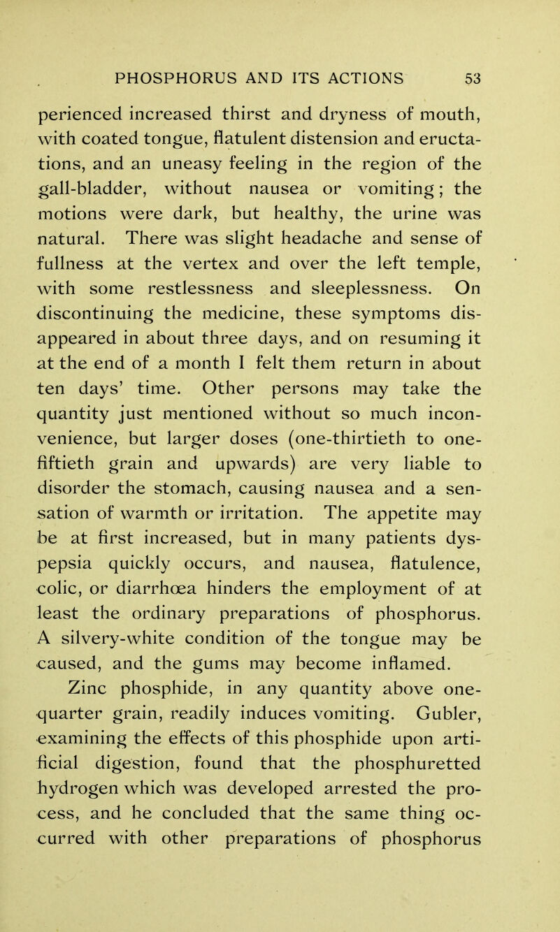 perienced increased thirst and dryness of mouth, with coated tongue, flatulent distension and eructa- tions, and an uneasy feeling in the region of the gall-bladder, without nausea or vomiting; the motions were dark, but healthy, the urine was natural. There was slight headache and sense of fullness at the vertex and over the left temple, with some restlessness and sleeplessness. On discontinuing the medicine, these symptoms dis- appeared in about three days, and on resuming it at the end of a month I felt them return in about ten days’ time. Other persons may take the quantity just mentioned without so much incon- venience, but larger doses (one-thirtieth to one- fiftieth grain and upwards) are very liable to disorder the stomach, causing nausea and a sen- sation of warmth or irritation. The appetite may be at first increased, but in many patients dys- pepsia quickly occurs, and nausea, flatulence, colic, or diarrhoea hinders the employment of at least the ordinary preparations of phosphorus. A silvery-white condition of the tongue may be caused, and the gums may become inflamed. Zinc phosphide, in any quantity above one- quarter grain, readily induces vomiting. Gubler, examining the effects of this phosphide upon arti- ficial digestion, found that the phosphuretted hydrogen which was developed arrested the pro- cess, and he concluded that the same thing oc- curred with other preparations of phosphorus