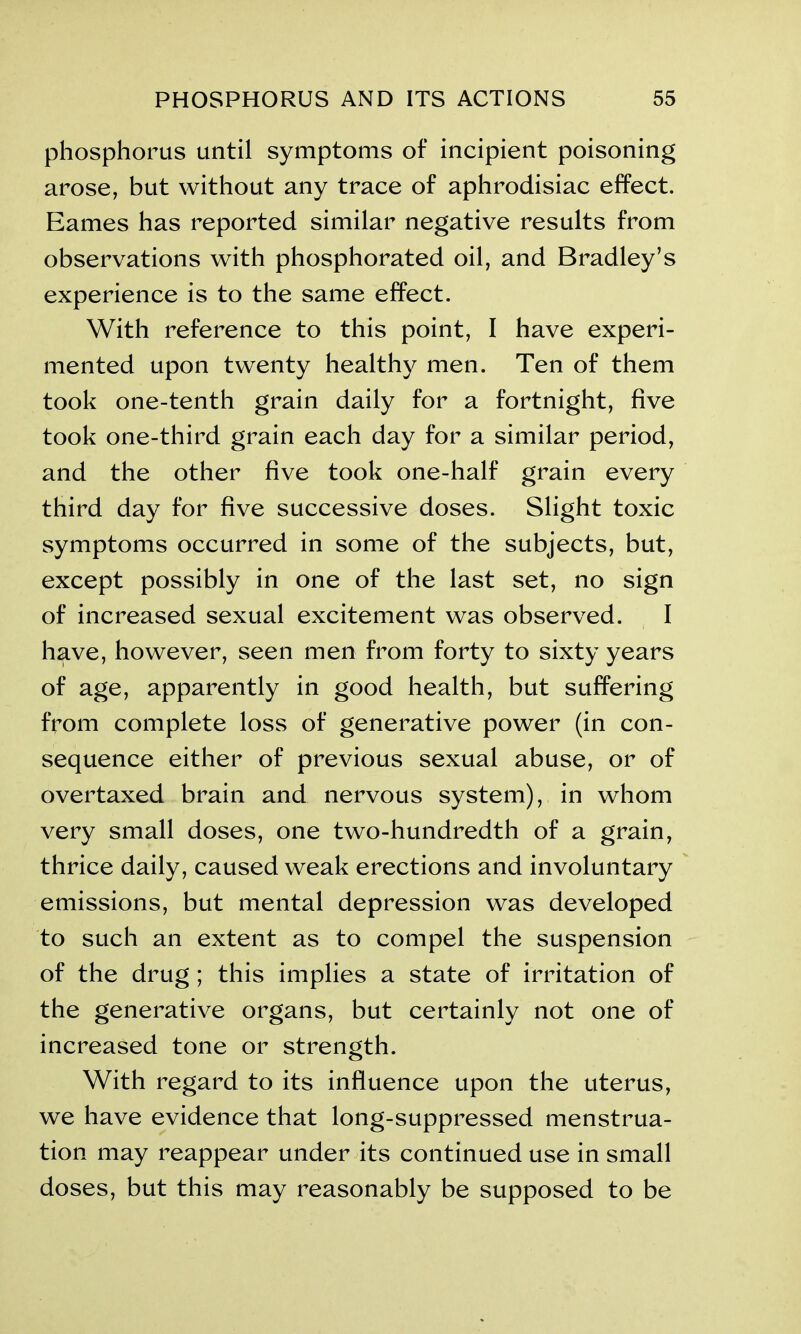 phosphorus until symptoms of incipient poisoning arose, but without any trace of aphrodisiac effect. Eames has reported similar negative results from observations with phosphorated oil, and Bradley’s experience is to the same effect. With reference to this point, I have experi- mented upon twenty healthy men. Ten of them took one-tenth grain daily for a fortnight, five took one-third grain each day for a similar period, and the other five took one-half grain every third day for five successive doses. Slight toxic symptoms occurred in some of the subjects, but, except possibly in one of the last set, no sign of increased sexual excitement was observed. I have, however, seen men from forty to sixty years of age, apparently in good health, but suffering from complete loss of generative power (in con- sequence either of previous sexual abuse, or of overtaxed brain and nervous system), in whom very small doses, one two-hundredth of a grain, thrice daily, caused weak erections and involuntary emissions, but mental depression was developed to such an extent as to compel the suspension of the drug ; this implies a state of irritation of the generative organs, but certainly not one of increased tone or strength. With regard to its influence upon the uterus, we have evidence that long-suppressed menstrua- tion may reappear under its continued use in small doses, but this may reasonably be supposed to be