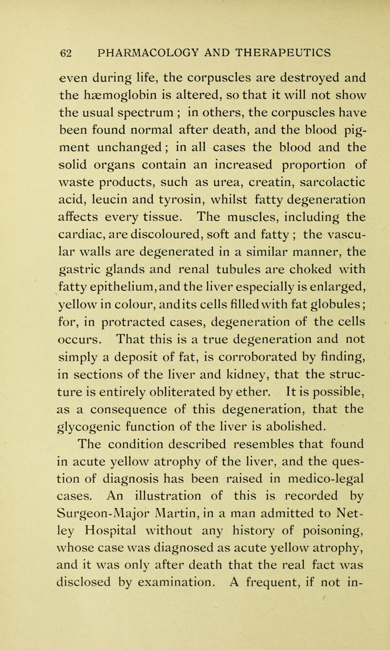 even during life, the corpuscles are destroyed and the haemoglobin is altered, so that it will not show the usual spectrum ; in others, the corpuscles have been found normal after death, and the blood pig- ment unchanged; in all cases the blood and the solid organs contain an increased proportion of waste products, such as urea, creatin, sarcolactic acid, leucin and tyrosin, whilst fatty degeneration affects every tissue. The muscles, including the cardiac, are discoloured, soft and fatty ; the vascu- lar walls are degenerated in a similar manner, the gastric glands and renal tubules are choked with fatty epithelium, and the liver especially is enlarged, yellow in colour, andits cells filled with fat globules; for, in protracted cases, degeneration of the cells occurs. That this is a true degeneration and not simply a deposit of fat, is corroborated by finding, in sections of the liver and kidney, that the struc- ture is entirely obliterated by ether. It is possible, as a consequence of this degeneration, that the glycogenic function of the liver is abolished. The condition described resembles that found in acute yellow atrophy of the liver, and the ques- tion of diagnosis has been raised in medico-legal cases. An illustration of this is recorded by Surgeon-Major Martin, in a man admitted to Net- ley Hospital without any history of poisoning, whose case was diagnosed as acute yellow atrophy, and it was only after death that the real fact was disclosed by examination. A frequent, if not in-