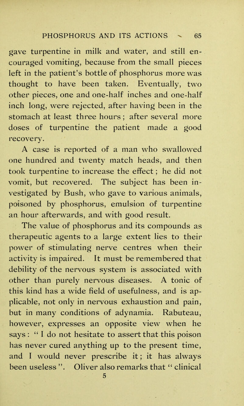 gave turpentine in milk and water, and still en- couraged vomiting, because from the small pieces left in the patient’s bottle of phosphorus more was thought to have been taken. Eventually, two other pieces, one and one-half inches and one-half inch long, were rejected, after having been in the stomach at least three hours; after several more doses of turpentine the patient made a good recovery. A case is reported of a man who swallowed one hundred and twenty match heads, and then took turpentine to increase the effect; he did not vomit, but recovered. The subject has been in- vestigated by Bush, who gave to various animals, poisoned by phosphorus, emulsion of turpentine an hour afterwards, and with good result. The value of phosphorus and its compounds as therapeutic agents to a large extent lies to their power of stimulating nerve centres when their activity is impaired. It must be remembered that debility of the nervous system is associated with other than purely nervous diseases. A tonic of this kind has a wide field of usefulness, and is ap- plicable, not only in nervous exhaustion and pain, but in many conditions of adynamia. Rabuteau, however, expresses an opposite view when he says : “ I do not hesitate to assert that this poison has never cured anything up to the present time, and I would never prescribe it; it has always been useless Oliver also remarks that “ clinical 5