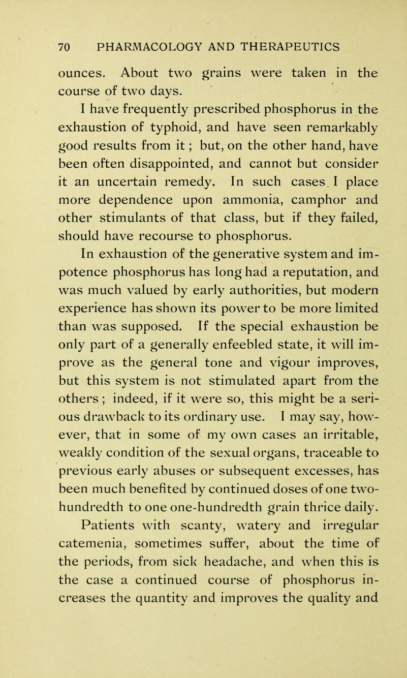 ounces. About two grains were taken in the course of two days. I have frequently prescribed phosphorus in the exhaustion of typhoid, and have seen remarkably good results from it; but, on the other hand, have been often disappointed, and cannot but consider it an uncertain remedy. In such cases I place more dependence upon ammonia, camphor and other stimulants of that class, but if they failed, should have recourse to phosphorus. In exhaustion of the generative system and im- potence phosphorus has long had a reputation, and was much valued by early authorities, but modern experience has shown its power to be more limited than was supposed. If the special exhaustion be only part of a generally enfeebled state, it will im- prove as the general tone and vigour improves, but this system is not stimulated apart from the others ; indeed, if it were so, this might be a seri- ous drawback to its ordinary use. I may say, how- ever, that in some of my own cases an irritable, weakly condition of the sexual organs, traceable to previous early abuses or subsequent excesses, has been much benefited by continued doses of one two- hundredth to one one-hundredth grain thrice daily. Patients with scanty, watery and irregular catemenia, sometimes suffer, about the time of the periods, from sick headache, and when this is the case a continued course of phosphorus in- creases the quantity and improves the quality and