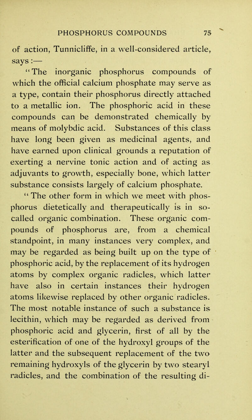 of action, Tunnicliffe, in a well-considered article, says:— “The inorganic phosphorus compounds of which the official calcium phosphate may serve as a type, contain their phosphorus directly attached to a metallic ion. The phosphoric acid in these compounds can be demonstrated chemically by means of molybdic acid. Substances of this class have long been given as medicinal agents, and have earned upon clinical grounds a reputation of exerting a nervine tonic action and of acting as adjuvants to growth, especially bone, which latter substance consists largely of calcium phosphate. “ The other form in which we meet with phos- phorus dietetically and therapeutically is in so- called organic combination. These organic com- pounds of phosphorus are, from a chemical standpoint, in many instances very complex, and may be regarded as being built up on the type of phosphoric acid, by the replacement of its hydrogen atoms by complex organic radicles, which latter have also in certain instances their hydrogen atoms likewise replaced by other organic radicles. The most notable instance of such a substance is lecithin, which may be regarded as derived from phosphoric acid and glycerin, first of all by the esterification of one of the hydroxyl groups of the latter and the subsequent replacement of the two remaining hydroxyls of the glycerin by two stearyl radicles, and the combination of the resulting di-