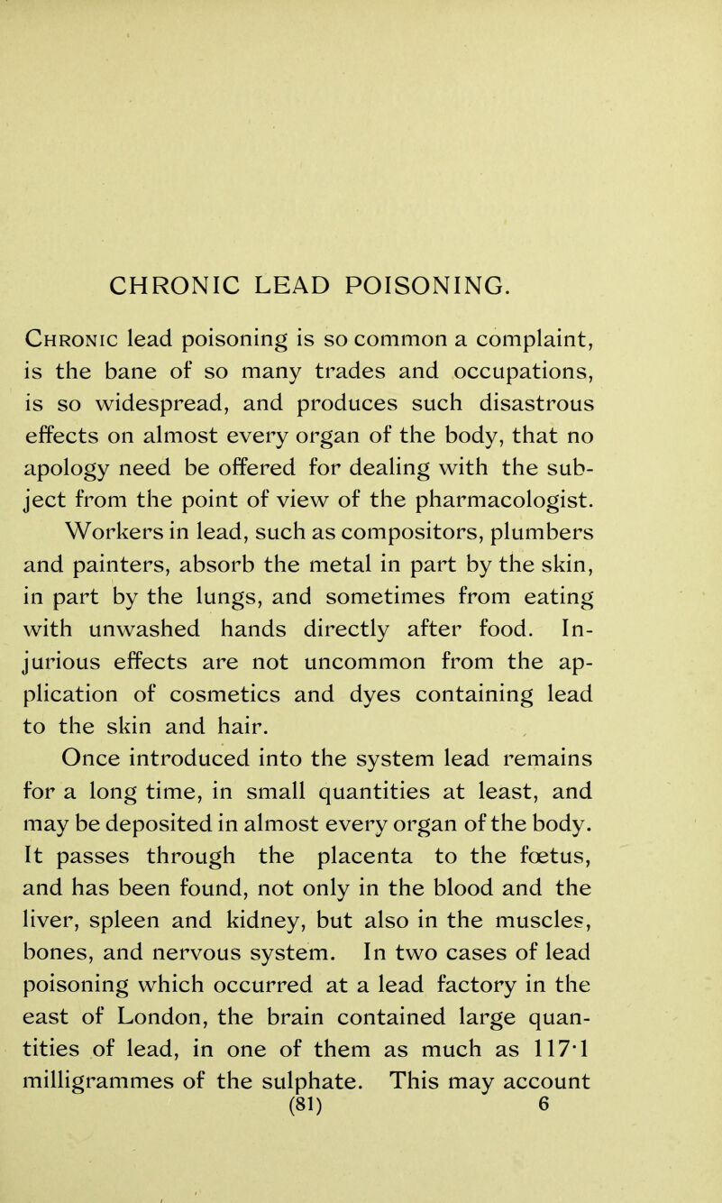 CHRONIC LEAD POISONING. Chronic lead poisoning is so common a complaint, is the bane of so many trades and occupations, is so widespread, and produces such disastrous effects on almost every organ of the body, that no apology need be offered for dealing with the sub- ject from the point of view of the pharmacologist. Workers in lead, such as compositors, plumbers and painters, absorb the metal in part by the skin, in part by the lungs, and sometimes from eating with unwashed hands directly after food. In- jurious effects are not uncommon from the ap- plication of cosmetics and dyes containing lead to the skin and hair. Once introduced into the system lead remains for a long time, in small quantities at least, and may be deposited in almost every organ of the body. It passes through the placenta to the foetus, and has been found, not only in the blood and the liver, spleen and kidney, but also in the muscles, bones, and nervous system. In two cases of lead poisoning which occurred at a lead factory in the east of London, the brain contained large quan- tities of lead, in one of them as much as 117*1 milligrammes of the sulphate. This may account