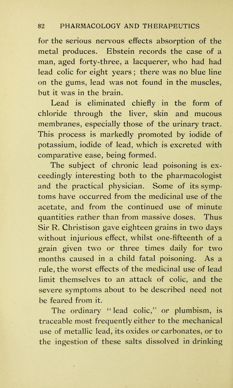 for the serious nervous effects absorption of the metal produces. Ebstein records the case of a man, aged forty-three, a lacquerer, who had had lead colic for eight years; there was no blue line on the gums, lead was not found in the muscles, but it was in the brain. Lead is eliminated chiefly in the form of chloride through the liver, skin and mucous membranes, especially those of the urinary tract. This process is markedly promoted by iodide of potassium, iodide of lead, which is excreted with comparative ease, being formed. The subject of chronic lead poisoning is ex- ceedingly interesting both to the pharmacologist and the practical physician. Some of its symp- toms have occurred from the medicinal use of the acetate, and from the continued use of minute quantities rather than from massive doses. Thus Sir R. Christison gave eighteen grains in two days without injurious effect, whilst one-fifteenth of a grain given two or three times daily for two months caused in a child fatal poisoning. As a rule, the worst effects of the medicinal use of lead limit themselves to an attack of colic, and the severe symptoms about to be described need not be feared from it. The ordinary “ lead colic,’' or plumbism, is traceable most frequently either to the mechanical use of metallic lead, its oxides or carbonates, or to the ingestion of these salts dissolved in drinking