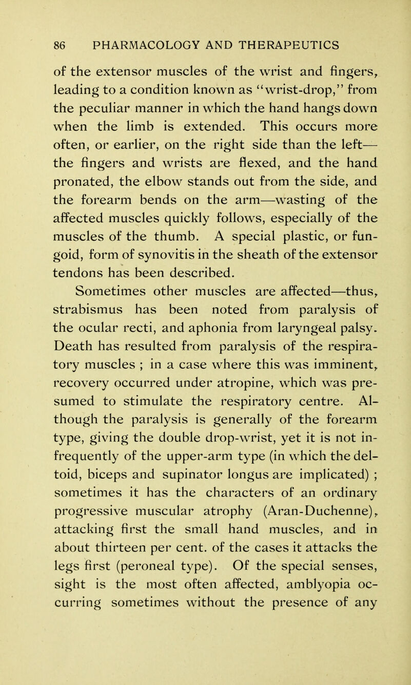 of the extensor muscles of the wrist and fingers, leading to a condition known as “wrist-drop,” from the peculiar manner in which the hand hangs down when the limb is extended. This occurs more often, or earlier, on the right side than the left— the fingers and wrists are flexed, and the hand pronated, the elbow stands out from the side, and the forearm bends on the arm—wasting of the affected muscles quickly follows, especially of the muscles of the thumb. A special plastic, or fun- goid, form of synovitis in the sheath of the extensor tendons has been described. Sometimes other muscles are affected—thus, strabismus has been noted from paralysis of the ocular recti, and aphonia from laryngeal palsy. Death has resulted from paralysis of the respira- tory muscles ; in a case where this was imminent, recovery occurred under atropine, which was pre- sumed to stimulate the respiratory centre. Al- though the paralysis is generally of the forearm type, giving the double drop-wrist, yet it is not in- frequently of the upper-arm type (in which the del- toid, biceps and supinator longus are implicated) ; sometimes it has the characters of an ordinary progressive muscular atrophy (Aran-Duchenne), attacking first the small hand muscles, and in about thirteen per cent, of the cases it attacks the legs first (peroneal type). Of the special senses, sight is the most often affected, amblyopia oc- curring sometimes without the presence of any