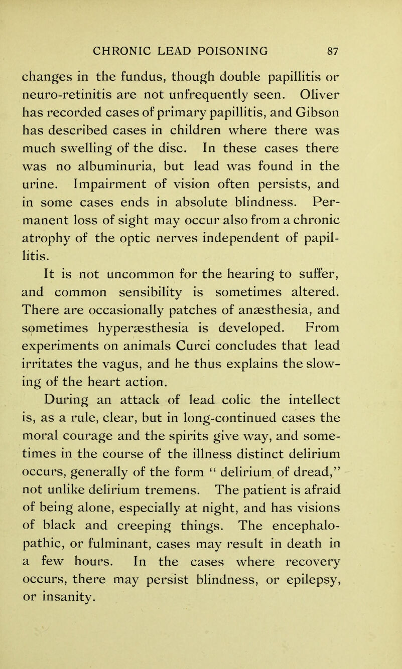 changes in the fundus, though double papillitis or neuro-retinitis are not unfrequently seen. Oliver has recorded cases of primary papillitis, and Gibson has described cases in children where there was much swelling of the disc. In these cases there was no albuminuria, but lead was found in the urine. Impairment of vision often persists, and in some cases ends in absolute blindness. Per- manent loss of sight may occur also from a chronic atrophy of the optic nerves independent of papil- litis. It is not uncommon for the hearing to suffer, and common sensibilitv is sometimes altered. >j There are occasionally patches of anaesthesia, and sometimes hyperesthesia is developed. From experiments on animals Curci concludes that lead irritates the vagus, and he thus explains the slow- ing of the heart action. During an attack of lead colic the intellect is, as a rule, clear, but in long-continued cases the moral courage and the spirits give way, and some- times in the course of the illness distinct delirium occurs, generally of the form “ delirium of dread,” not unlike delirium tremens. The patient is afraid of being alone, especially at night, and has visions of black and creeping things. The encephalo- pathic, or fulminant, cases may result in death in a few hours. In the cases where recovery occurs, there may persist blindness, or epilepsy, or insanity.