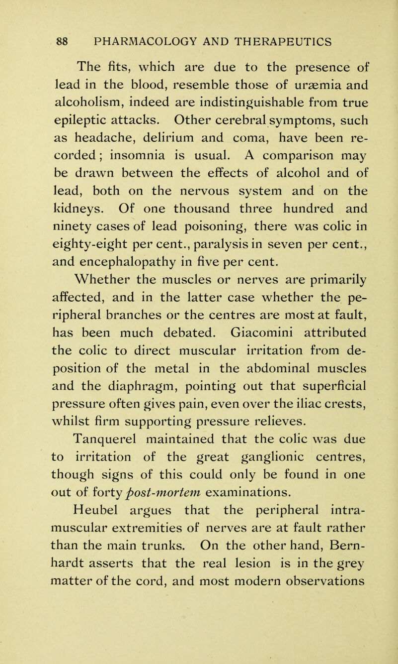 The fits, which are due to the presence of lead in the blood, resemble those of uraemia and alcoholism, indeed are indistinguishable from true epileptic attacks. Other cerebral symptoms, such as headache, delirium and coma, have been re- corded ; insomnia is usual. A comparison may be drawn between the effects of alcohol and of lead, both on the nervous system and on the kidneys. Of one thousand three hundred and ninety cases of lead poisoning, there was colic in eighty-eight per cent., paralysis in seven per cent., and encephalopathy in five per cent. Whether the muscles or nerves are primarily affected, and in the latter case whether the pe- ripheral branches or the centres are most at fault, has been much debated. Giacomini attributed the colic to direct muscular irritation from de- position of the metal in the abdominal muscles and the diaphragm, pointing out that superficial pressure often gives pain, even over the iliac crests, whilst firm supporting pressure relieves. Tanquerel maintained that the colic was due to irritation of the great ganglionic centres, though signs of this could only be found in one out of forty post-mortem examinations. Heubel argues that the peripheral intra- muscular extremities of nerves are at fault rather than the main trunks. On the other hand, Bern- hardt asserts that the real lesion is in the grey matter of the cord, and most modern observations