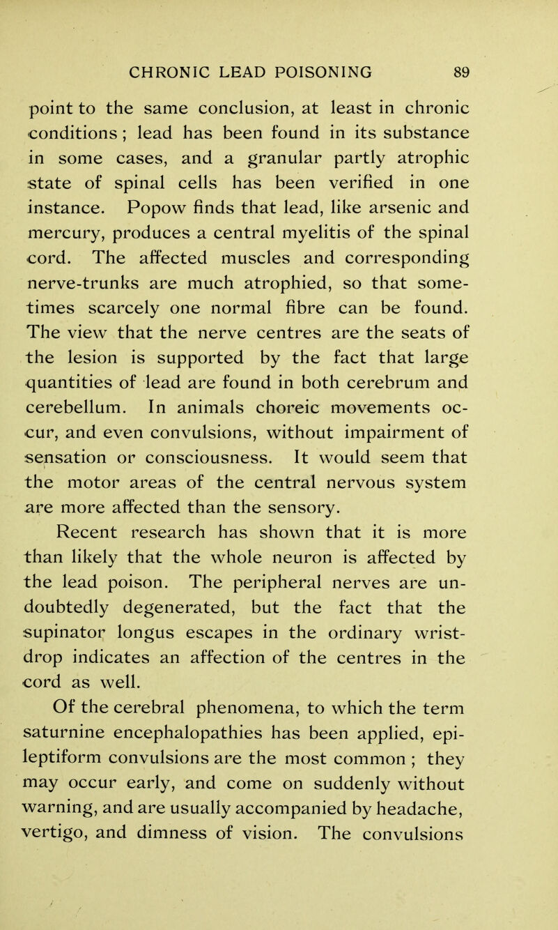 point to the same conclusion, at least in chronic conditions ; lead has been found in its substance in some cases, and a granular partly atrophic state of spinal cells has been verified in one instance. Popow finds that lead, like arsenic and mercury, produces a central myelitis of the spinal cord. The affected muscles and corresponding nerve-trunks are much atrophied, so that some- times scarcely one normal fibre can be found. The view that the nerve centres are the seats of the lesion is supported by the fact that large quantities of lead are found in both cerebrum and cerebellum. In animals choreic movements oc- cur, and even convulsions, without impairment of sensation or consciousness. It would seem that the motor areas of the central nervous system are more affected than the sensory. Recent research has shown that it is more than likely that the whole neuron is affected by the lead poison. The peripheral nerves are un- doubtedly degenerated, but the fact that the supinator longus escapes in the ordinary wrist- drop indicates an affection of the centres in the cord as well. Of the cerebral phenomena, to which the term saturnine encephalopathies has been applied, epi- leptiform convulsions are the most common ; they may occur early, and come on suddenly without warning, and are usually accompanied by headache, vertigo, and dimness of vision. The convulsions