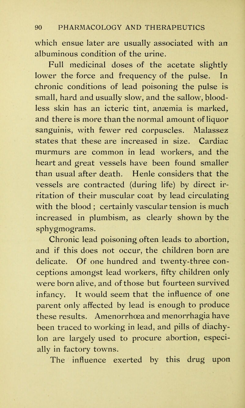 which ensue later are usually associated with an albuminous condition of the urine. Full medicinal doses of the acetate slightly lower the force and frequency of the pulse. In chronic conditions of lead poisoning the pulse is small, hard and usually slow, and the sallow, blood- less skin has an icteric tint, ansemia is marked, and there is more than the normal amount of liquor sanguinis, with fewer red corpuscles. Malassez states that these are increased in size. Cardiac murmurs are common in lead workers, and the heart and great vessels have been found smaller than usual after death. Henle considers that the vessels are contracted (during life) by direct ir- ritation of their muscular coat by lead circulating with the blood ; certainly vascular tension is much increased in plumbism, as clearly shown by the sphygmograms. Chronic lead poisoning often leads to abortion, and if this does not occur, the children born are delicate. Of one hundred and twenty-three con- ceptions amongst lead workers, fifty children only were born alive, and of those but fourteen survived infancy. It would seem that the influence of one parent only affected by lead is enough to produce these results. Amenorrhoea and menorrhagia have been traced to working in lead, and pills of diachy- lon are largely used to procure abortion, especi- ally in factory towns. The influence exerted by this drug upon