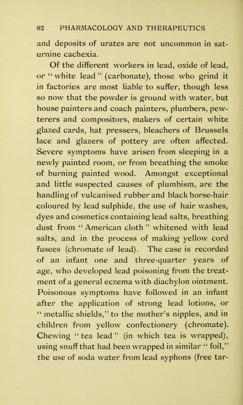 and deposits of urates are not uncommon in sat- urnine cachexia. Of the different workers in lead, oxide of lead, or “white lead” (carbonate), those who grind it in factories are most liable to suffer, though less so now that the powder is ground with water, but house painters and coach painters, plumbers, pew- terers and compositors, makers of certain white glazed cards, hat pressers, bleachers of Brussels lace and glazers of pottery are often affected. Severe symptoms have arisen from sleeping in a newly painted room, or from breathing the smoke of burning painted wood. Amongst exceptional and little suspected causes of plumbism, are the handling of vulcanised rubber and black horse-hair •coloured by lead sulphide, the use of hair washes, dyes and cosmetics containing lead salts, breathing •dust from “American cloth” whitened with lead salts, and in the process of making yellow cord fusees (chromate of lead). The case is recorded of an infant one and three-quarter years of age, who developed lead poisoning from the treat- ment of a general eczema with diachylon ointment. Poisonous symptoms have followed in an infant after the application of strong lead lotions, or “ metallic shields,” to the mother’s nipples, and in children from yellow confectionery (chromate). Chewing “tea lead” (in which tea is wrapped), using snuff that had been wrapped in similar “ foil,” the use of soda water from lead syphons (free tar-