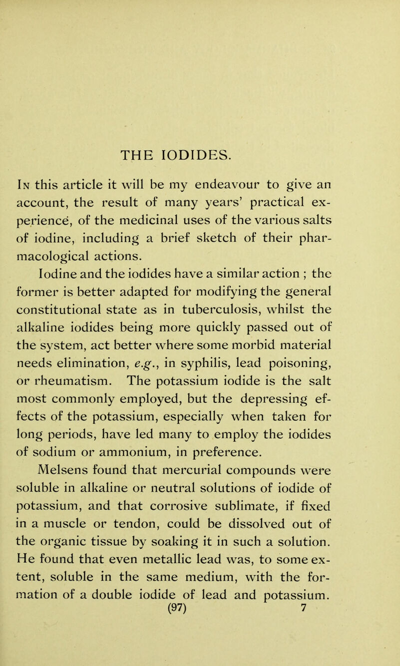 THE IODIDES. In this article it will be my endeavour to give an account, the result of many years’ practical ex- perience, of the medicinal uses of the various salts of iodine, including a brief sketch of their phar- macological actions. Iodine and the iodides have a similar action ; the former is better adapted for modifying the general constitutional state as in tuberculosis, whilst the alkaline iodides being more quickly passed out of the system, act better where some morbid material needs elimination, e.g., in syphilis, lead poisoning, or rheumatism. The potassium iodide is the salt most commonly employed, but the depressing ef- fects of the potassium, especially when taken for long periods, have led many to employ the iodides of sodium or ammonium, in preference. Melsens found that mercurial compounds were soluble in alkaline or neutral solutions of iodide of potassium, and that corrosive sublimate, if fixed in a muscle or tendon, could be dissolved out of the organic tissue by soaking it in such a solution. He found that even metallic lead was, to some ex- tent, soluble in the same medium, with the for- mation of a double iodide of lead and potassium.