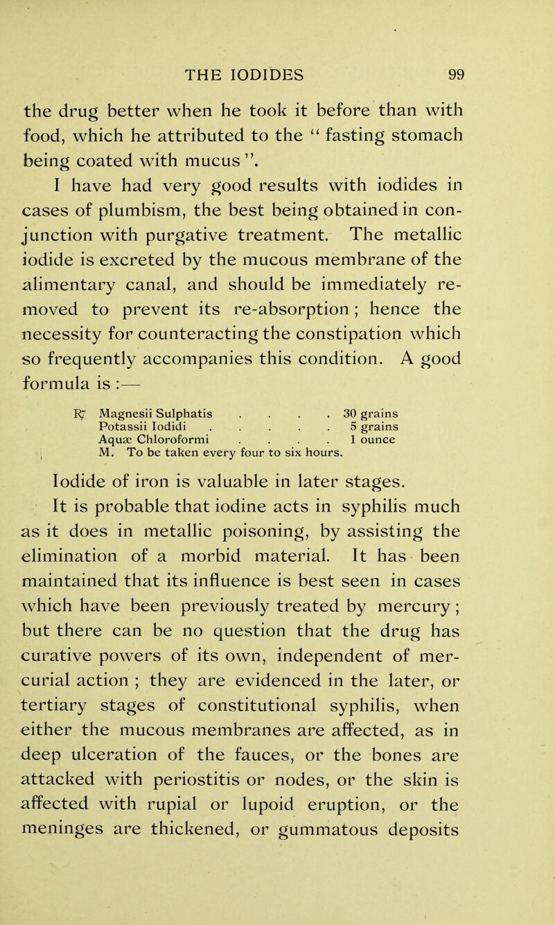 the drug better when he took it before than with food, which he attributed to the “ fasting stomach being coated with mucus”. I have had very good results with iodides in cases of plumbism, the best being obtained in con- junction with purgative treatment. The metallic iodide is excreted by the mucous membrane of the alimentary canal, and should be immediately re- moved to prevent its re-absorption; hence the necessity for counteracting the constipation which so frequently accompanies this condition. A good formula is :— R/ Magnesii Sulphatis . . . .30 grains Potassii Iodidi 5 grains Aquae Chloroformi .... 1 ounce M. To be taken every four to six hours. Iodide of iron is valuable in later stages. It is probable that iodine acts in syphilis much as it does in metallic poisoning, by assisting the elimination of a morbid material. It has been maintained that its influence is best seen in cases which have been previously treated by mercury ; but there can be no question that the drug has curative powers of its own, independent of mer- curial action ; they are evidenced in the later, or tertiary stages of constitutional syphilis, when either the mucous membranes are affected, as in deep ulceration of the fauces, or the bones are attacked with periostitis or nodes, or the skin is affected with rupial or lupoid eruption, or the meninges are thickened, or gummatous deposits