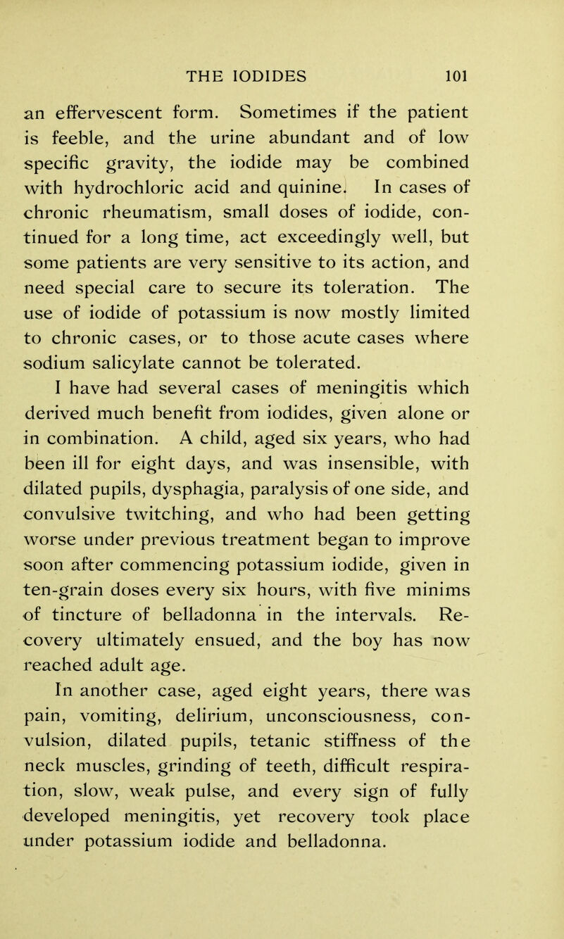 an effervescent form. Sometimes if the patient is feeble, and the urine abundant and of low specific gravity, the iodide may be combined with hydrochloric acid and quininej In cases of chronic rheumatism, small doses of iodide, con- tinued for a long time, act exceedingly well, but some patients are very sensitive to its action, and need special care to secure its toleration. The use of iodide of potassium is now mostly limited to chronic cases, or to those acute cases where sodium salicylate cannot be tolerated. I have had several cases of meningitis which derived much benefit from iodides, given alone or in combination. A child, aged six years, who had been ill for eight days, and was insensible, with dilated pupils, dysphagia, paralysis of one side, and convulsive twitching, and who had been getting worse under previous treatment began to improve soon after commencing potassium iodide, given in ten-grain doses every six hours, with five minims of tincture of belladonna in the intervals. Re- covery ultimately ensued, and the boy has now reached adult age. In another case, aged eight years, there was pain, vomiting, delirium, unconsciousness, con- vulsion, dilated pupils, tetanic stiffness of the neck muscles, grinding of teeth, difficult respira- tion, slow, weak pulse, and every sign of fully developed meningitis, yet recovery took place under potassium iodide and belladonna.