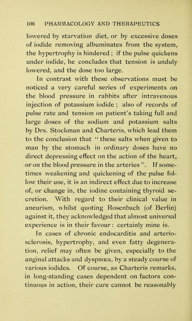 lowered by starvation diet, or by excessive doses of iodide removing albuminates from the system, the hypertrophy is hindered ; if the pulse quickens under iodide, he concludes that tension is unduly lowered, and the dose too large. In contrast with these observations must be noticed a very careful series of experiments on the blood pressure in rabbits after intravenous injection of potassium iodide ; also of records of pulse rate and tension on patient’s taking full and large doses of the sodium and potassium salts by Drs. Stockman and Charteris, which lead them to the conclusion that “ these salts when given to man by the stomach in ordinary doses have no direct depressing effect on the action of the heart, or on the blood pressure in the arteries If some- times weakening and quickening of the pulse fol- low their use, it is an indirect effect due to increase of, or change in, the iodine containing thyroid se- cretion. With regard to their clinical value in aneurism, whilst quoting Rosenbach (of Berlin) against it, they acknowledged that almost universal experience is in their favour: certainly mine is. In cases of chronic endocarditis and arterio- sclerosis, hypertrophy, and even fatty degenera- tion, relief may often be given, especially to the anginal attacks and dyspnoea, by a steady course of various iodides. Of course, as Charteris remarks, in long-standing cases dependent on factors con- tinuous in action, their cure cannot be reasonably