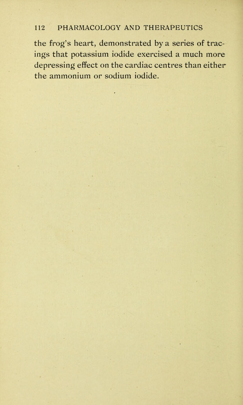the frog’s heart, demonstrated by a series of trac- ings that potassium iodide exercised a much more depressing effect on the cardiac centres than either the ammonium or sodium iodide.