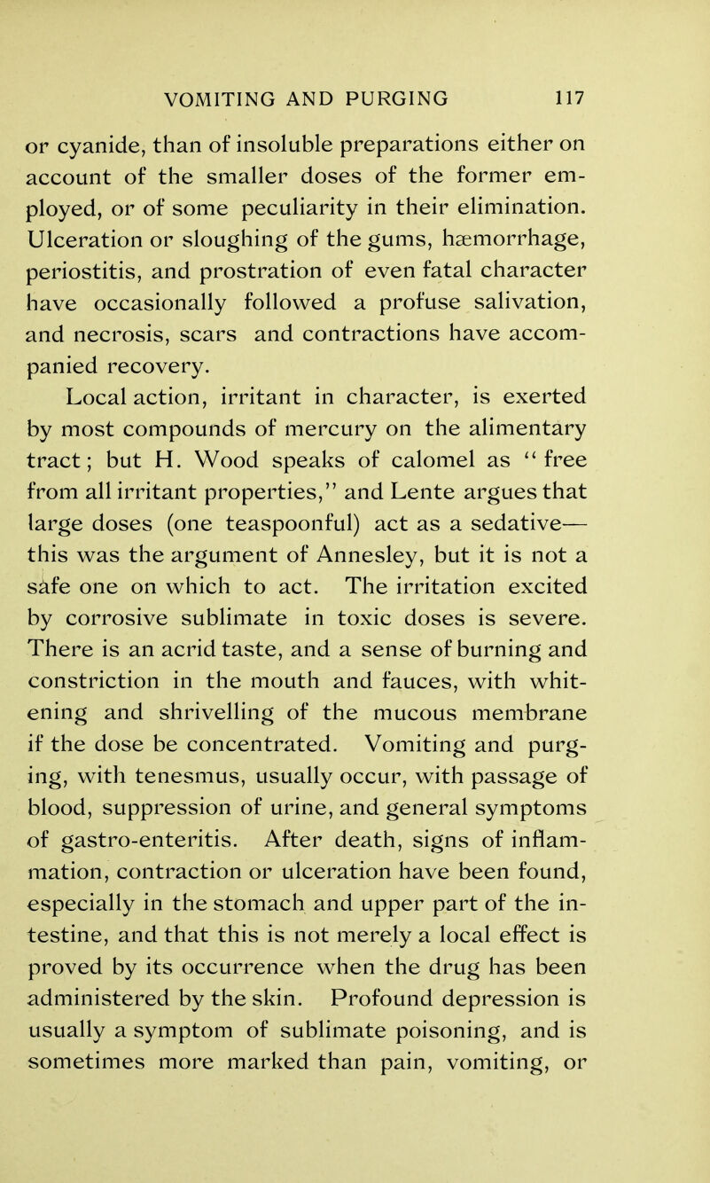 or cyanide, than of insoluble preparations either on account of the smaller doses of the former em- ployed, or of some peculiarity in their elimination. Ulceration or sloughing of the gums, haemorrhage, periostitis, and prostration of even fatal character have occasionally followed a profuse salivation, and necrosis, scars and contractions have accom- panied recovery. Local action, irritant in character, is exerted by most compounds of mercury on the alimentary tract; but H. Wood speaks of calomel as “ free from all irritant properties,” and Lente argues that large doses (one teaspoonful) act as a sedative— this was the argument of Annesley, but it is not a sdfe one on which to act. The irritation excited by corrosive sublimate in toxic doses is severe. There is an acrid taste, and a sense of burning and constriction in the mouth and fauces, with whit- ening and shrivelling of the mucous membrane if the dose be concentrated. Vomiting and purg- ing, with tenesmus, usually occur, with passage of blood, suppression of urine, and general symptoms of gastro-enteritis. After death, signs of inflam- mation, contraction or ulceration have been found, especially in the stomach and upper part of the in- testine, and that this is not merely a local effect is proved by its occurrence when the drug has been administered by the skin. Profound depression is usually a symptom of sublimate poisoning, and is sometimes more marked than pain, vomiting, or