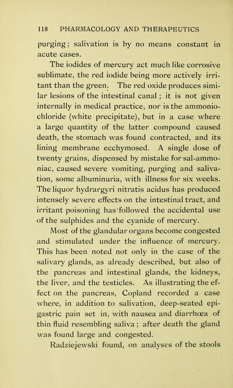 purging; salivation is by no means constant in acute cases. The iodides of mercury act much like corrosive sublimate, the red iodide being more actively irri- tant than the green. The red oxide produces simi- lar lesions of the intestinal canal ; it is not given internally in medical practice, nor is the ammonio- chloride (white precipitate), but in a case where a large quantity of the latter compound caused death, the stomach was found contracted, and its lining membrane ecchymosed. A single dose of twenty grains, dispensed by mistake for sal-ammo- niac, caused severe vomiting, purging and saliva- tion, some albuminuria, with illness for six weeks. The liquor hydrargyri nitratis acidus has produced intensely severe effects on the intestinal tract, and irritant poisoning has'followed the accidental use of the sulphides and the cyanide of mercury. Most of the glandular organs become congested and stimulated under the influence of mercury. This has been noted not only in the case of the salivary glands, as already described, but also of the pancreas and intestinal glands, the kidneys, the liver, and the testicles. As illustrating the ef- fect on the pancreas, Copland recorded a case where, in addition to salivation, deep-seated epi- gastric pain set in, with nausea and diarrhoea of thin fluid resembling saliva ; after death the gland was found large and congested. Radziejewski found, on analyses of the stools