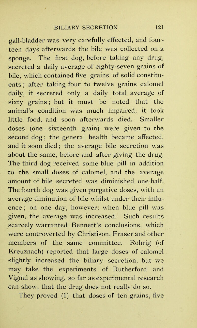 gall-bladder was very carefully effected, and four- teen days afterwards the bile was collected on a sponge. The first dog, before taking any drug, secreted a daily average of eighty-seven grains of bile, which contained five grains of solid constitu- ents ; after taking four to twelve grains calomel daily, it secreted only a daily total average of sixty grains; but it must be noted that the animal’s condition was much impaired, it took little food, and soon afterwards died. Smaller doses (one - sixteenth grain) were given to the second dog; the general health became affected, and it soon died; the average bile secretion was about the same, before and after giving the drug. The third dog received some blue pill in addition to the small doses of calomel, and the average amount of bile secreted was diminished one-half. The fourth dog was given purgative doses, with an average diminution of bile whilst under their influ- ence ; on one day, however, when blue pill was given, the average was increased. Such results scarcely warranted Bennett’s conclusions, which were controverted by Christison, Fraser and other members of the same committee. Rohrig (of Kreuznach) reported that large doses of calomel slightly increased the biliary secretion, but we may take the experiments of Rutherford and Vignal as showing, so far as experimental research can show, that the drug does not really do so. They proved (1) that doses of ten grains, five