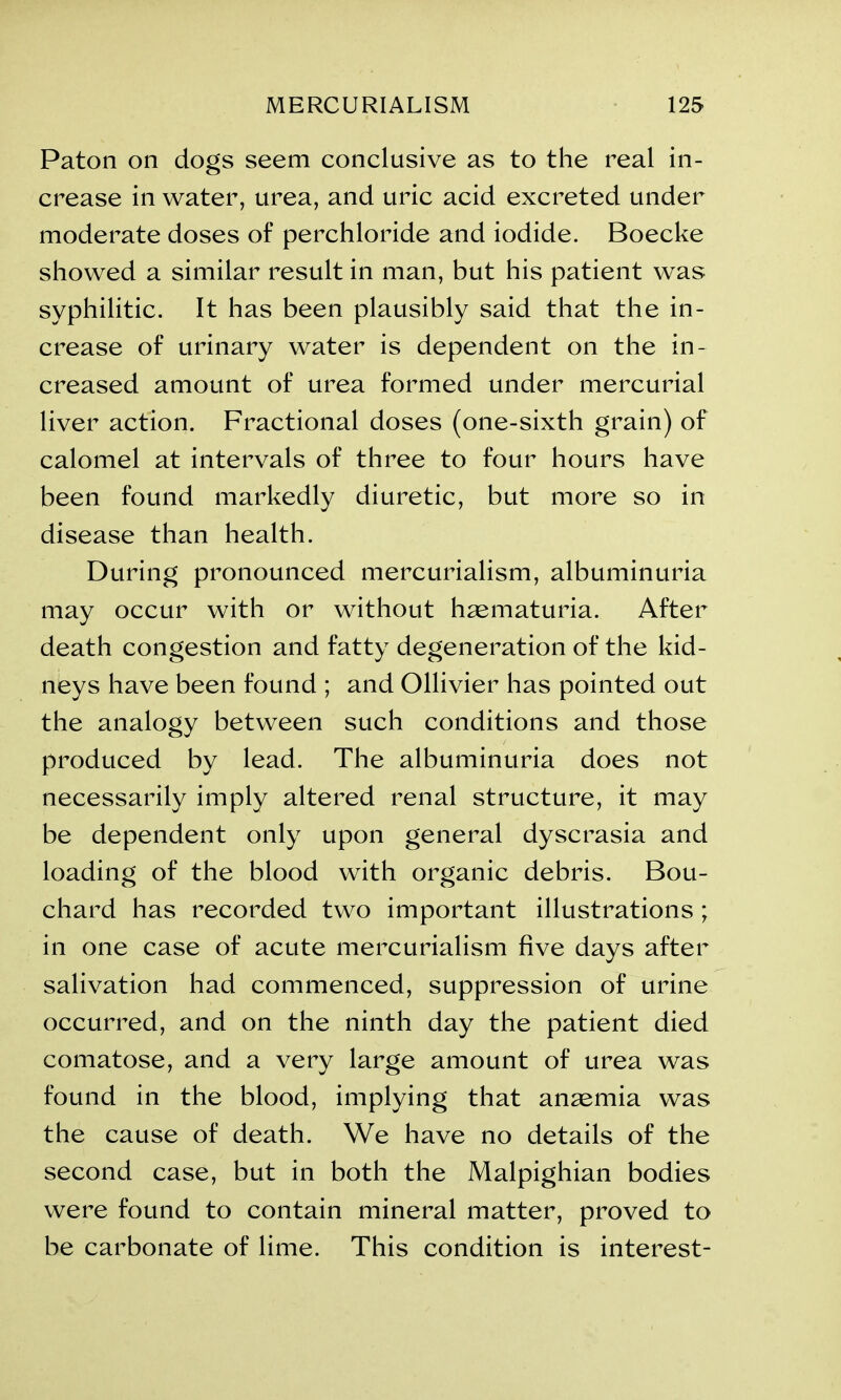 Paton on dogs seem conclusive as to the real in- crease in water, urea, and uric acid excreted under moderate doses of perchloride and iodide. Boecke showed a similar result in man, but his patient was syphilitic. It has been plausibly said that the in- crease of urinary water is dependent on the in- creased amount of urea formed under mercurial liver action. Fractional doses (one-sixth grain) of calomel at intervals of three to four hours have been found markedly diuretic, but more so in disease than health. During pronounced mercurialism, albuminuria may occur with or without hematuria. After death congestion and fatty degeneration of the kid- neys have been found ; and Ollivier has pointed out the analogy between such conditions and those produced by lead. The albuminuria does not necessarily imply altered renal structure, it may be dependent only upon general dyscrasia and loading of the blood with organic debris. Bou- chard has recorded two important illustrations ; in one case of acute mercurialism five days after salivation had commenced, suppression of urine occurred, and on the ninth day the patient died comatose, and a very large amount of urea was found in the blood, implying that anaemia was the cause of death. We have no details of the second case, but in both the Malpighian bodies were found to contain mineral matter, proved to be carbonate of lime. This condition is interest-