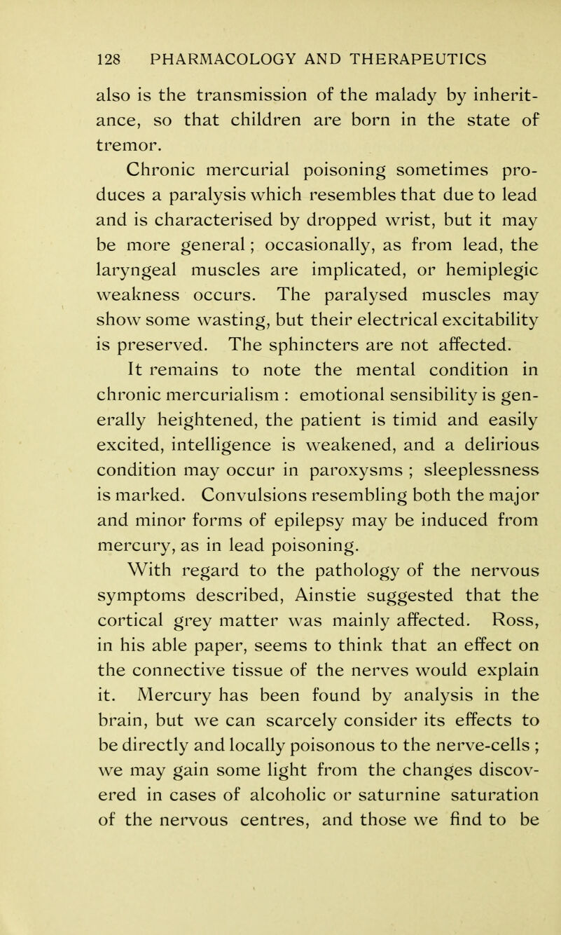 also is the transmission of the malady by inherit- ance, so that children are born in the state of tremor. Chronic mercurial poisoning sometimes pro- duces a paralysis which resembles that due to lead and is characterised by dropped wrist, but it may be more general; occasionally, as from lead, the laryngeal muscles are implicated, or hemiplegic weakness occurs. The paralysed muscles may show some wasting, but their electrical excitability is preserved. The sphincters are not affected. It remains to note the mental condition in chronic mercurialism : emotional sensibility is gen- erally heightened, the patient is timid and easily excited, intelligence is weakened, and a delirious condition may occur in paroxysms ; sleeplessness is marked. Convulsions resembling both the major and minor forms of epilepsy may be induced from mercury, as in lead poisoning. With regard to the pathology of the nervous symptoms described, Ainstie suggested that the cortical grey matter was mainly affected. Ross, in his able paper, seems to think that an effect on the connective tissue of the nerves would explain it. Mercury has been found by analysis in the brain, but we can scarcely consider its effects to be directly and locally poisonous to the nerve-cells ; we may gain some light from the changes discov- ered in cases of alcoholic or saturnine saturation of the nervous centres, and those we find to be