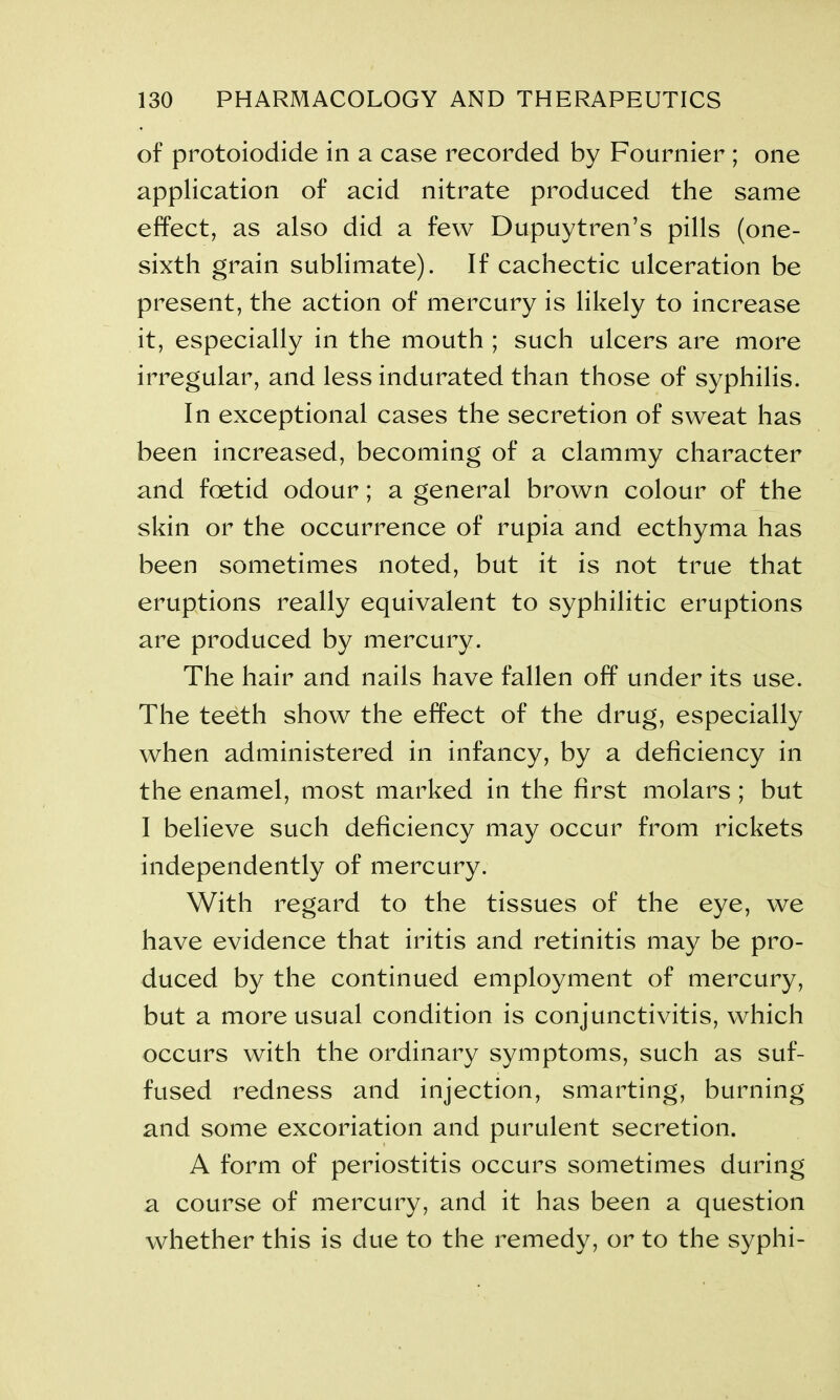 of protoiodide in a case recorded by Fournier ; one application of acid nitrate produced the same effect, as also did a few Dupuytren’s pills (one- sixth grain sublimate). If cachectic ulceration be present, the action of mercury is likely to increase it, especially in the mouth ; such ulcers are more irregular, and less indurated than those of syphilis. In exceptional cases the secretion of sweat has been increased, becoming of a clammy character and foetid odour; a general brown colour of the skin or the occurrence of rupia and ecthyma has been sometimes noted, but it is not true that eruptions really equivalent to syphilitic eruptions are produced by mercury. The hair and nails have fallen off under its use. The teeth show the effect of the drug, especially when administered in infancy, by a deficiency in the enamel, most marked in the first molars ; but I believe such deficiency may occur from rickets independently of mercury. With regard to the tissues of the eye, we have evidence that iritis and retinitis may be pro- duced by the continued employment of mercury, but a more usual condition is conjunctivitis, which occurs with the ordinary symptoms, such as suf- fused redness and injection, smarting, burning and some excoriation and purulent secretion. A form of periostitis occurs sometimes during a course of mercury, and it has been a question whether this is due to the remedy, or to the syphi-