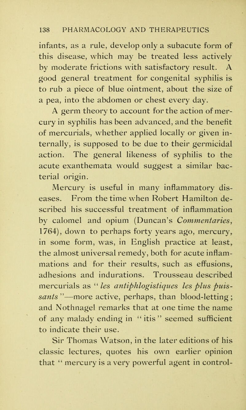 infants, as a rule, develop only a subacute form of this disease, which may be treated less actively by moderate frictions with satisfactory result. A good general treatment for congenital syphilis is to rub a piece of blue ointment, about the size of a pea, into the abdomen or chest every day. A germ theory to account for the action of mer- cury in syphilis has been advanced, and the benefit of mercurials, whether applied locally or given in- ternally, is supposed to be due to their germicidal action. The general likeness of syphilis to the acute exanthemata would suggest a similar bac- terial origin. Mercury is useful in many inflammatory dis- eases. From the time when Robert Hamilton de- scribed his successful treatment of inflammation by calomel and opium (Duncan’s Commentaries, 1764), down to perhaps forty years ago, mercury, in some form, was, in English practice at least, the almost universal remedy, both for acute inflam- mations and for their results, such as effusions, adhesions and indurations. Trousseau described mercurials as “ les antiphlogistiques les plies puis- sants ”—more active, perhaps, than blood-letting ; and Nothnagel remarks that at one time the name of any malady ending in “ itis ” seemed sufficient to indicate their use. Sir Thomas Watson, in the later editions of his classic lectures, quotes his own earlier opinion that “ mercury is a very powerful agent in control-