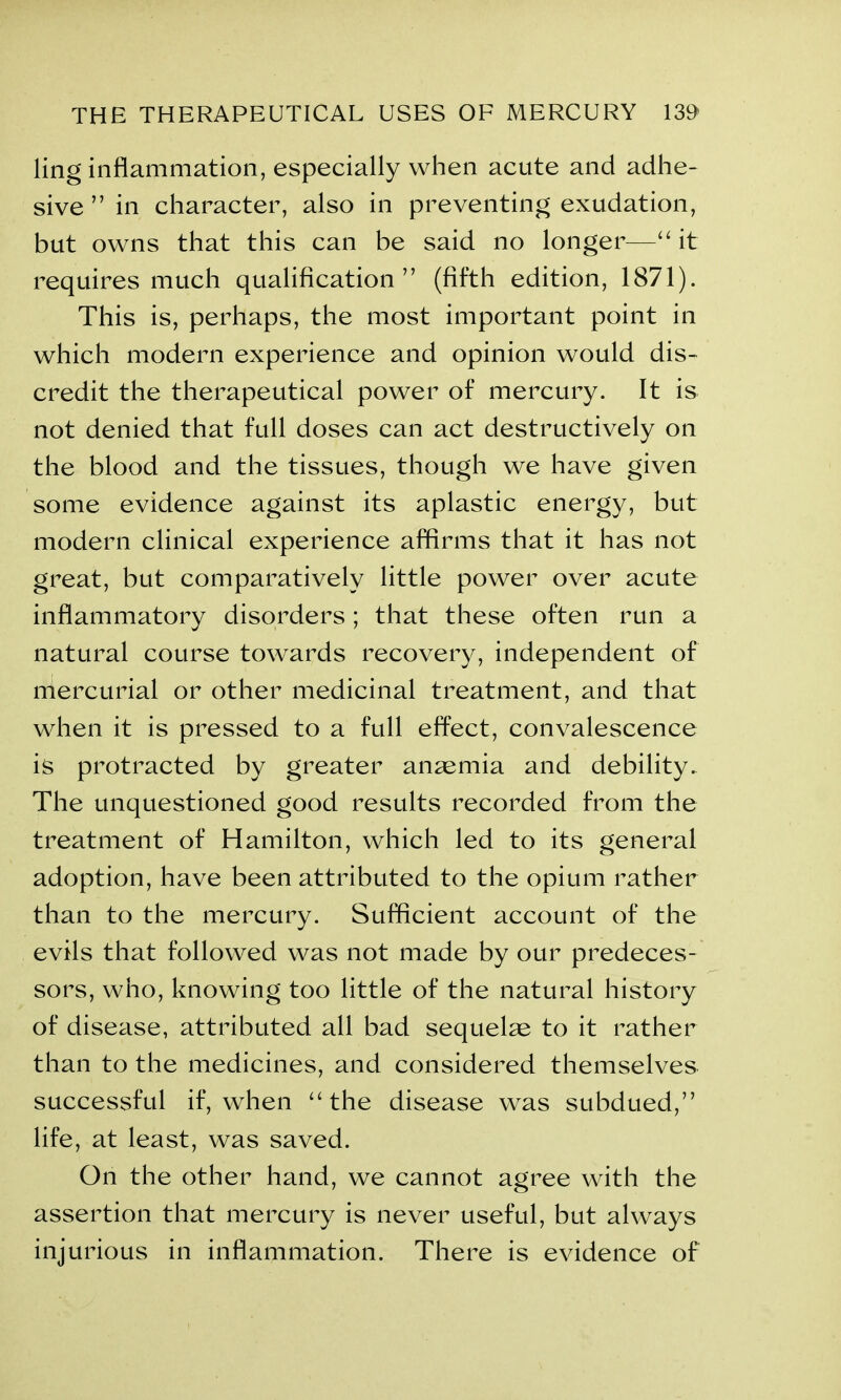 ling inflammation, especially when acute and adhe- sive ” in character, also in preventing exudation, but owns that this can be said no longer—“it requires much qualification” (fifth edition, 1871). This is, perhaps, the most important point in which modern experience and opinion would dis- credit the therapeutical power of mercury. It is not denied that full doses can act destructively on the blood and the tissues, though we have given some evidence against its aplastic energy, but modern clinical experience affirms that it has not great, but comparatively little power over acute inflammatory disorders; that these often run a natural course towards recovery, independent of mercurial or other medicinal treatment, and that when it is pressed to a full effect, convalescence is protracted by greater anaemia and debility. The unquestioned good results recorded from the treatment of Hamilton, which led to its general adoption, have been attributed to the opium rather than to the mercury. Sufficient account of the evils that followed was not made by our predeces- sors, who, knowing too little of the natural history of disease, attributed all bad sequelae to it rather than to the medicines, and considered themselves successful if, when “the disease was subdued,” life, at least, was saved. On the other hand, we cannot agree with the assertion that mercury is never useful, but always injurious in inflammation. There is evidence of