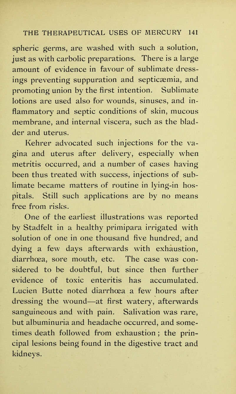 spheric germs, are washed with such a solution, just as with carbolic preparations. There is a large amount of evidence in favour of sublimate dress- ings preventing suppuration and septicaemia, and promoting union by the first intention. Sublimate lotions are used also for wounds, sinuses, and in- flammatory and septic conditions of skin, mucous membrane, and internal viscera, such as the blad- der and uterus. Kehrer advocated such injections for the va- gina and uterus after delivery, especially when metritis occurred, and a number of cases having been thus treated with success, injections of sub- limate became matters of routine in lying-in hos- pitals. Still such applications are by no means free from risks. One of the earliest illustrations was reported by Stadfelt in a healthy primipara irrigated with solution of one in one thousand five hundred, and dying a few days afterwards with exhaustion, diarrhoea, sore mouth, etc. The case was con- sidered to be doubtful, but since then further evidence of toxic enteritis has accumulated. Lucien Butte noted diarrhoea a few hours after dressing the wound—at first watery, afterwards sanguineous and with pain. Salivation was rare, but albuminuria and headache occurred, and some- times death followed from exhaustion ; the prin- cipal lesions being found in the digestive tract and kidneys.