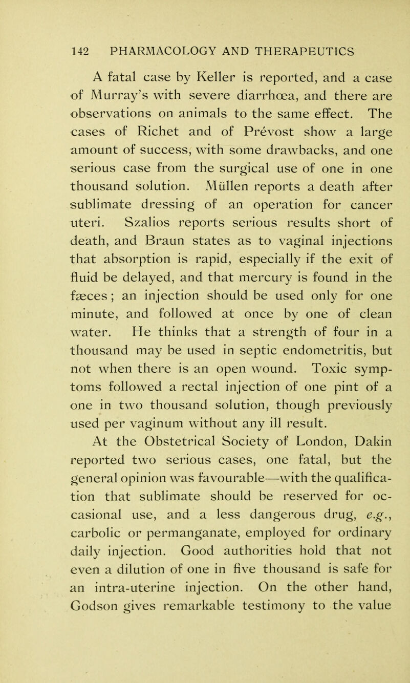 A fatal case by Keller is reported, and a case of Murray’s with severe diarrhoea, and there are observations on animals to the same effect. The cases of Richet and of Prevost show a large amount of success, with some drawbacks, and one serious case from the surgical use of one in one thousand solution. Miillen reports a death after sublimate dressing of an operation for cancer uteri. Szalios reports serious results short of death, and Braun states as to vaginal injections that absorption is rapid, especially if the exit of fluid be delayed, and that mercury is found in the fasces; an injection should be used only for one minute, and followed at once by one of clean water. He thinks that a strength of four in a thousand may be used in septic endometritis, but not when there is an open wound. Toxic symp- toms followed a rectal injection of one pint of a one in two thousand solution, though previously used per vaginum without any ill result. At the Obstetrical Society of London, Dakin reported two serious cases, one fatal, but the general opinion was favourable—with the qualifica- tion that sublimate should be reserved for oc- casional use, and a less dangerous drug, e.g., carbolic or permanganate, employed for ordinary daily injection. Good authorities hold that not even a dilution of one in five thousand is safe for an intra-uterine injection. On the other hand, Godson gives remarkable testimony to the value