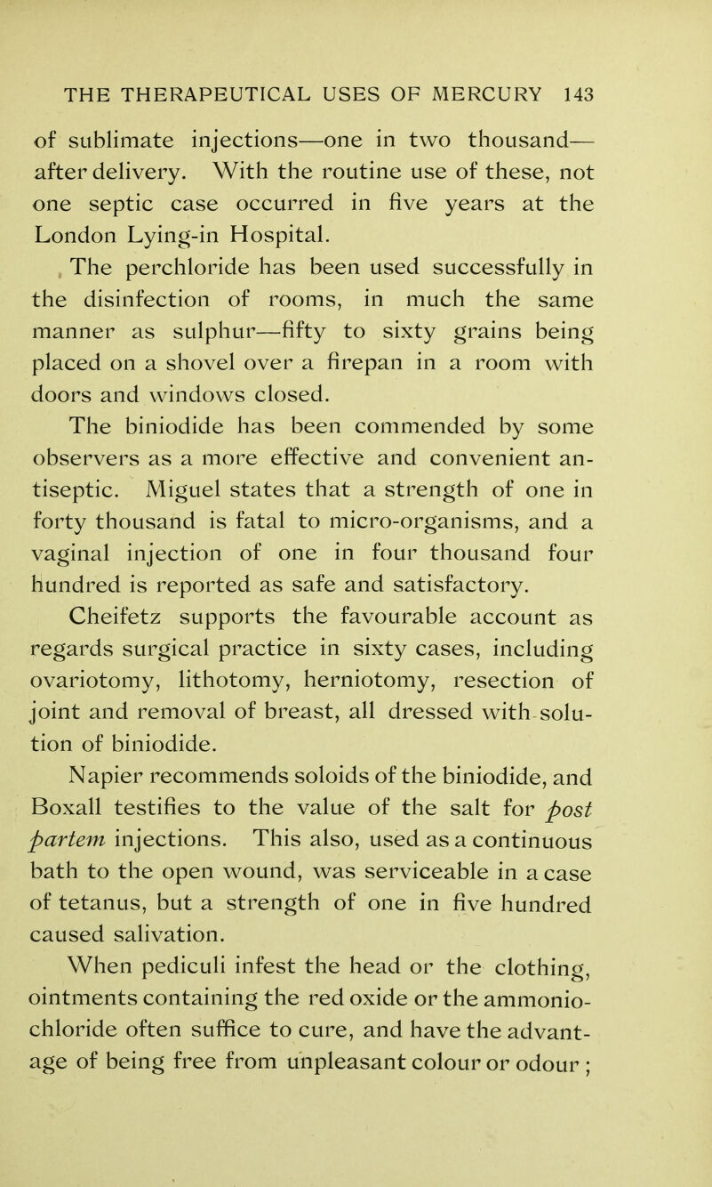 of sublimate injections—one in two thousand— after delivery. With the routine use of these, not one septic case occurred in five years at the London Lying-in Hospital. The perchloride has been used successfully in the disinfection of rooms, in much the same manner as sulphur—fifty to sixty grains being placed on a shovel over a firepan in a room with doors and windows closed. The biniodide has been commended by some observers as a more effective and convenient an- tiseptic. Miguel states that a strength of one in forty thousand is fatal to micro-organisms, and a vaginal injection of one in four thousand four hundred is reported as safe and satisfactory. Cheifetz supports the favourable account as regards surgical practice in sixty cases, including ovariotomy, lithotomy, herniotomy, resection of joint and removal of breast, all dressed with solu- tion of biniodide. Napier recommends soloids of the biniodide, and Boxall testifies to the value of the salt for post partem injections. This also, used as a continuous bath to the open wound, was serviceable in a case of tetanus, but a strength of one in five hundred caused salivation. When pediculi infest the head or the clothing, ointments containing the red oxide or the ammonio- chloride often suffice to cure, and have the advant- age of being free from unpleasant colour or odour ;