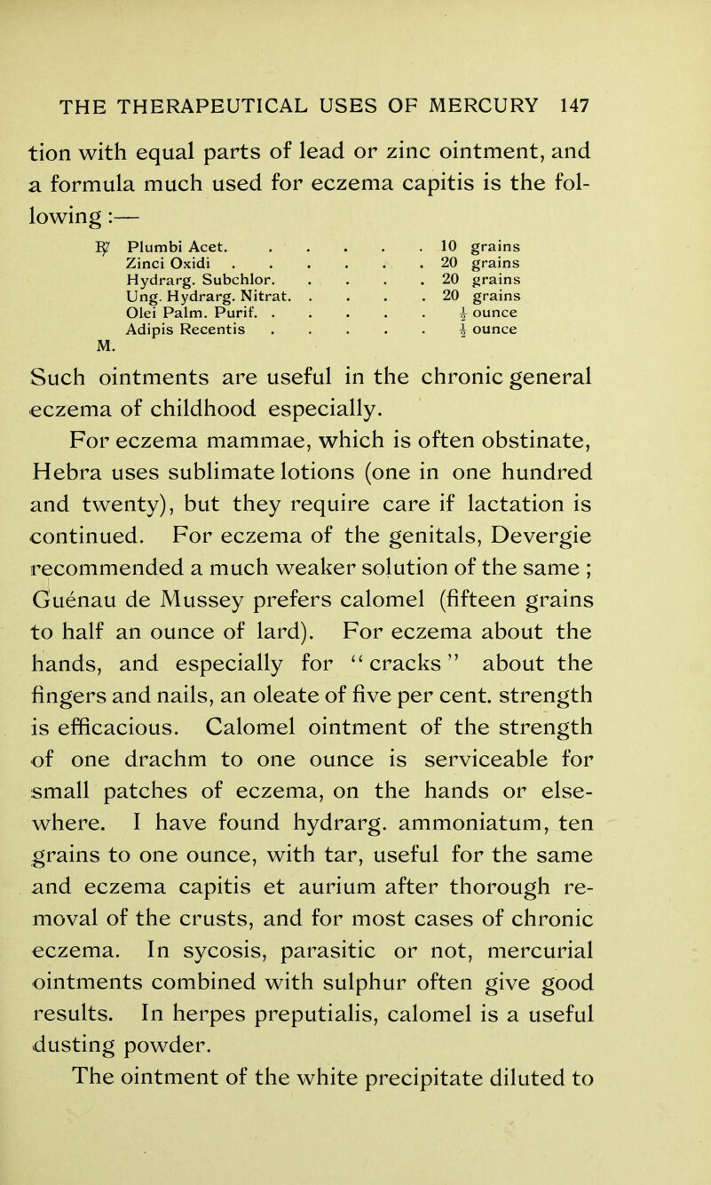 tion with equal parts of lead or zinc ointment, and a formula much used for eczema capitis is the fol- lowing :— Such ointments are useful in the chronic general eczema of childhood especially. For eczema mammae, which is often obstinate, Hebra uses sublimate lotions (one in one hundred and twenty), but they require care if lactation is continued. For eczema of the genitals, Devergie recommended a much weaker solution of the same ; Guenau de Mussey prefers calomel (fifteen grains to half an ounce of lard). For eczema about the hands, and especially for “ cracks ” about the fingers and nails, an oleate of five per cent, strength is efficacious. Calomel ointment of the strength of one drachm to one ounce is serviceable for small patches of eczema, on the hands or else- where. I have found hydrarg. ammoniatum, ten grains to one ounce, with tar, useful for the same and eczema capitis et aurium after thorough re- moval of the crusts, and for most cases of chronic eczema. In sycosis, parasitic or not, mercurial ointments combined with sulphur often give good results. In herpes preputialis, calomel is a useful dusting powder. The ointment of the white precipitate diluted to Tty Plumbi Acet. Zinci Oxidi Hydrarg. Subchlor. Ung. Hydrarg. Nitrat. Olei Palm. Purif. . Adipis Recentis 10 grains 20 grains 20 grains 20 grains ^ ounce \ ounce M.