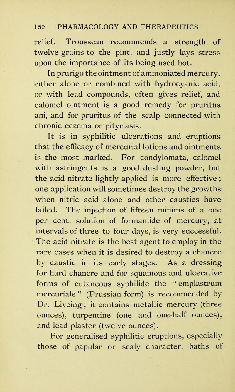 relief. Trousseau recommends a strength of twelve grains to the pint, and justly lays stress upon the importance of its being used hot. In prurigo the ointment of ammoniated mercury, either alone or combined with hydrocyanic acid, or with lead compounds, often gives relief, and calomel ointment is a good remedy for pruritus ani, and for pruritus of the scalp connected with chronic eczema or pityriasis. It is in syphilitic ulcerations and eruptions that the efficacy of mercurial lotions and ointments is the most marked. For condylomata, calomel with astringents is a good dusting powder, but the acid nitrate lightly applied is more effective; one application will sometimes destroy the growths when nitric acid alone and other caustics have failed. The injection of fifteen minims of a one per cent, solution of formamide of mercury, at intervals of three to four days, is very successful. The acid nitrate is the best agent to employ in the rare cases when it is desired to destroy a chancre by caustic in its early stages. As a dressing for hard chancre and for squamous and ulcerative forms of cutaneous syphilide the u emplastrum mercuriale ” (Prussian form) is recommended by Dr. Liveing ; it contains metallic mercury (three ounces), turpentine (one and one-half ounces), and lead plaster (twelve ounces). For generalised syphilitic eruptions, especially those of papular or scaly character, baths of